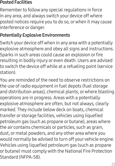 29Remember to follow any special regulations in force in any area, and always switch your device off where posted notices require you to do so, or when it may cause interference or danger.  Switch your device off when in any area with a potentially explosive atmosphere and obey all signs and instructions. Sparks in such areas could cause an explosion or re resulting in bodily injury or even death. Users are advised to switch the device off while at a refueling point (service station).You are reminded of the need to observe restrictions on the use of radio equipment in fuel depots (fuel storage and distribution areas), chemical plants, or where blasting operations are in progress. Areas with a potentially explosive atmosphere are often, but not always, clearly marked. They include below deck on boats, chemical transfer or storage facilities, vehicles using liqueed petroleum gas (such as propane or butane), areas where the air contains chemicals or particles, such as grain, dust, or metal powders, and any other area where you would normally be advised to turn off your vehicle engine. Vehicles using liqueed petroleum gas (such as propane or butane) must comply with the National Fire Protection Standard (NFPA-58). 