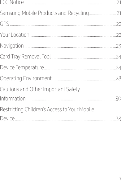 3FCC Notice ���������������������������������������������������������������������������������������� 21Samsung Mobile Products and Recycling�������������������������� 21GPS ������������������������������������������������������������������������������������������������������22Your Location �����������������������������������������������������������������������������������22Navigation ����������������������������������������������������������������������������������������23Card Tray Removal Tool ��������������������������������������������������������������24Device Temperature ���������������������������������������������������������������������24Operating Environment  ������������������������������������������������������������28Cautions and Other Important Safety  Information  ������������������������������������������������������������������������������������ 30Restricting Children’s Access to Your Mobile  Device �������������������������������������������������������������������������������������������������33