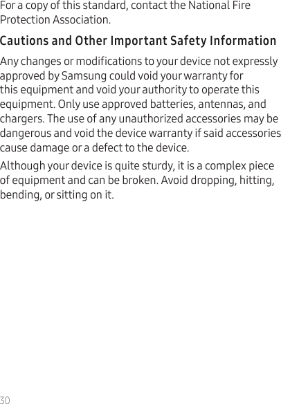 30For a copy of this standard, contact the National Fire Protection Association.Any changes or modications to your device not expressly approved by Samsung could void your warranty for this equipment and void your authority to operate this equipment. Only use approved batteries, antennas, and chargers. The use of any unauthorized accessories may be dangerous and void the device warranty if said accessories cause damage or a defect to the device.Although your device is quite sturdy, it is a complex piece of equipment and can be broken. Avoid dropping, hitting, bending, or sitting on it. 
