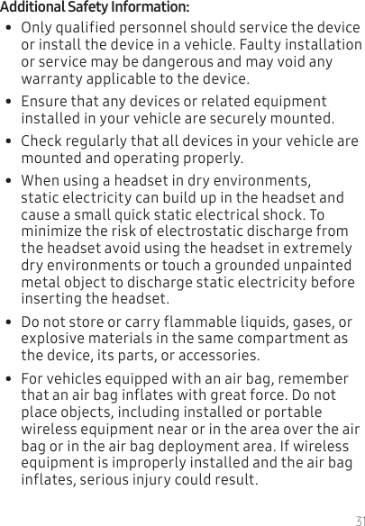 31•  Only qualified personnel should service the device or install the device in a vehicle. Faulty installation or service may be dangerous and may void any warranty applicable to the device.•  Ensure that any devices or related equipment installed in your vehicle are securely mounted.•  Check regularly that all devices in your vehicle are mounted and operating properly.•  When using a headset in dry environments, static electricity can build up in the headset and cause a small quick static electrical shock. To minimize the risk of electrostatic discharge from the headset avoid using the headset in extremely dry environments or touch a grounded unpainted metal object to discharge static electricity before inserting the headset.•  Do not store or carry flammable liquids, gases, or explosive materials in the same compartment as the device, its parts, or accessories.•  For vehicles equipped with an air bag, remember that an air bag inflates with great force. Do not place objects, including installed or portable wireless equipment near or in the area over the air bag or in the air bag deployment area. If wireless equipment is improperly installed and the air bag inflates, serious injury could result.
