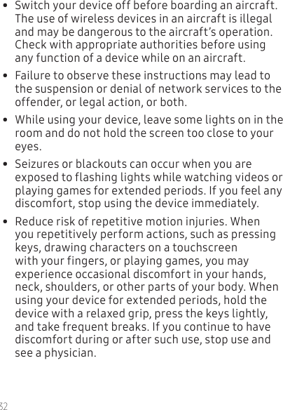 32•  Switch your device off before boarding an aircraft. The use of wireless devices in an aircraft is illegal and may be dangerous to the aircraft’s operation. Check with appropriate authorities before using any function of a device while on an aircraft.•  Failure to observe these instructions may lead to the suspension or denial of network services to the offender, or legal action, or both.•  While using your device, leave some lights on in the room and do not hold the screen too close to your eyes.•  Seizures or blackouts can occur when you are exposed to flashing lights while watching videos or playing games for extended periods. If you feel any discomfort, stop using the device immediately.•  Reduce risk of repetitive motion injuries. When you repetitively perform actions, such as pressing keys, drawing characters on a touchscreen with your fingers, or playing games, you may experience occasional discomfort in your hands, neck, shoulders, or other parts of your body. When using your device for extended periods, hold the device with a relaxed grip, press the keys lightly, and take frequent breaks. If you continue to have discomfort during or after such use, stop use and see a physician.