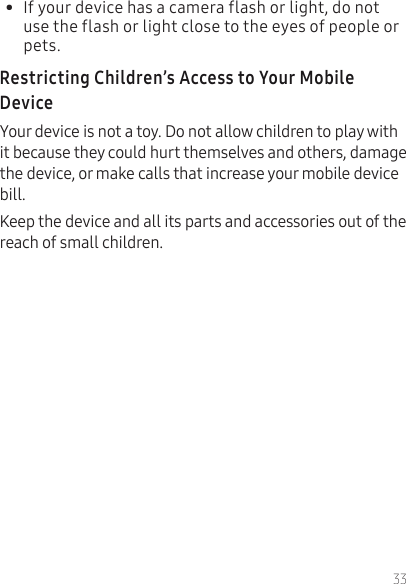 33•  If your device has a camera flash or light, do not use the flash or light close to the eyes of people or pets.Your device is not a toy. Do not allow children to play with it because they could hurt themselves and others, damage the device, or make calls that increase your mobile device bill.Keep the device and all its parts and accessories out of the reach of small children.