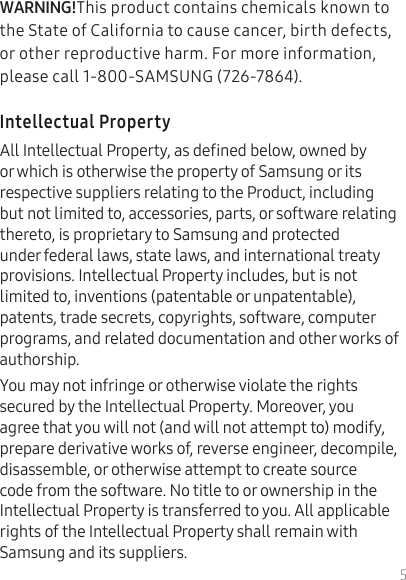 5This product contains chemicals known to the State of California to cause cancer, birth defects, or other reproductive harm. For more information, please call 1-800-SAMSUNG (726-7864).All Intellectual Property, as dened below, owned by or which is otherwise the property of Samsung or its respective suppliers relating to the Product, including but not limited to, accessories, parts, or software relating thereto, is proprietary to Samsung and protected under federal laws, state laws, and international treaty provisions. Intellectual Property includes, but is not limited to, inventions (patentable or unpatentable), patents, trade secrets, copyrights, software, computer programs, and related documentation and other works of authorship.You may not infringe or otherwise violate the rights secured by the Intellectual Property. Moreover, you agree that you will not (and will not attempt to) modify, prepare derivative works of, reverse engineer, decompile, disassemble, or otherwise attempt to create source code from the software. No title to or ownership in the Intellectual Property is transferred to you. All applicable rights of the Intellectual Property shall remain with Samsung and its suppliers.
