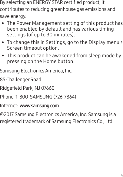 9By selecting an ENERGY STAR certied product, it contributes to reducing greenhouse gas emissions and save energy.•  The Power Management setting of this product has been enabled by default and has various timing settings (of up to 30 minutes).•  To change this in Settings, go to the Display menu &gt; Screen timeout option.•  This product can be awakened from sleep mode by pressing on the Home button.Samsung Electronics America, Inc.85 Challenger RoadRidgeeld Park, NJ 07660Phone: 1-800-SAMSUNG (726-7864)Internet: ©2017 Samsung Electronics America, Inc. Samsung is a registered trademark of Samsung Electronics Co., Ltd.