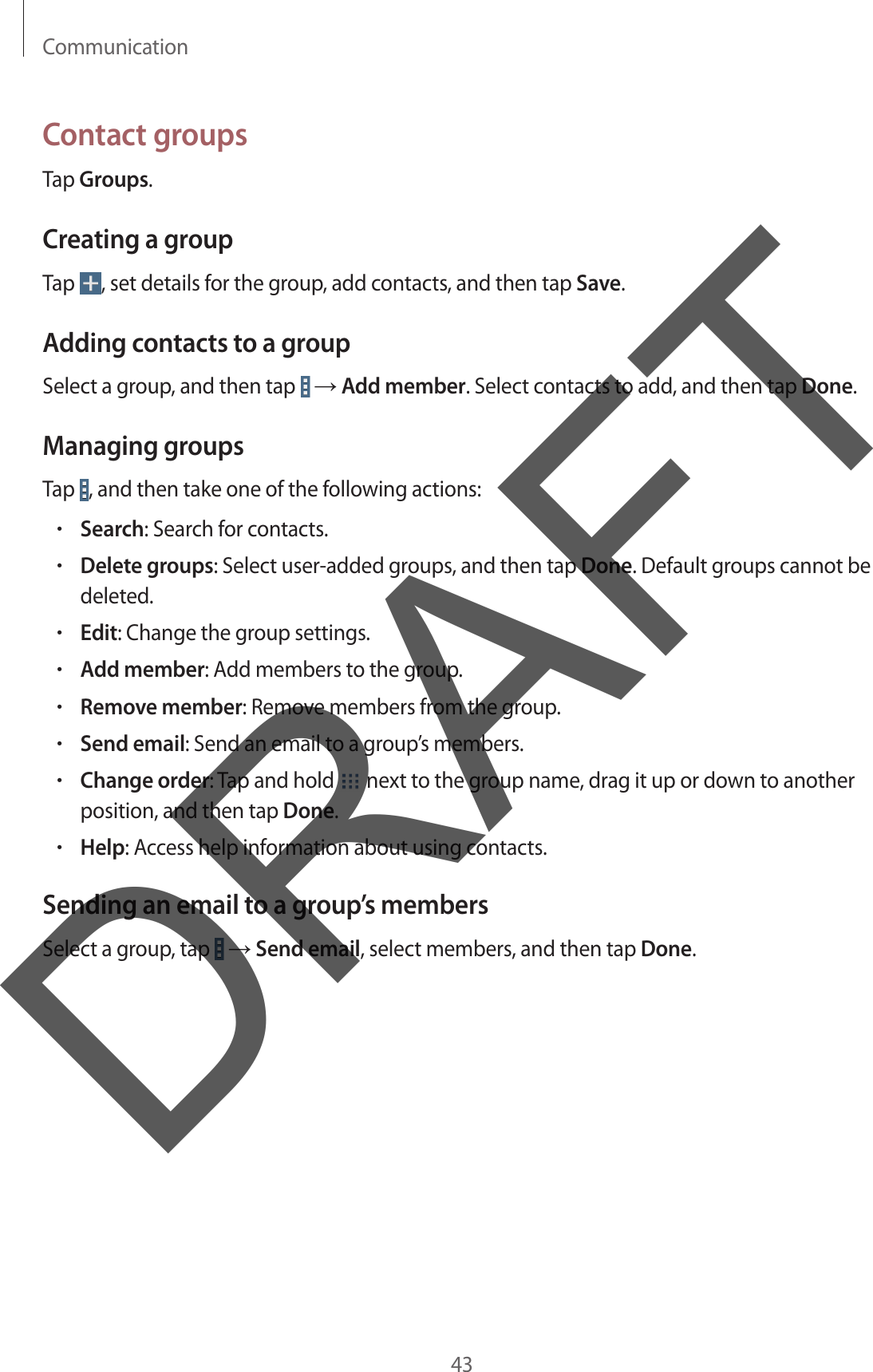 Communication43Contact groupsTap Groups.Creating a groupTap  , set details for the group, add contacts, and then tap Save.Adding contacts to a groupSelect a group, and then tap   → Add member. Select contacts to add, and then tap Done.Managing groupsTap  , and then take one of the following actions:•Search: Search for contacts.•Delete groups: Select user-added groups, and then tap Done. Default groups cannot bedeleted.•Edit: Change the group settings.•Add member: Add members to the group.•Remove member: Remove members from the group.•Send email: Send an email to a group’s members.•Change order: Tap and hold   next to the group name, drag it up or down to anotherposition, and then tap Done.•Help: Access help information about using contacts.Sending an email to a group’s membersSelect a group, tap   → Send email, select members, and then tap Done.DRAFT