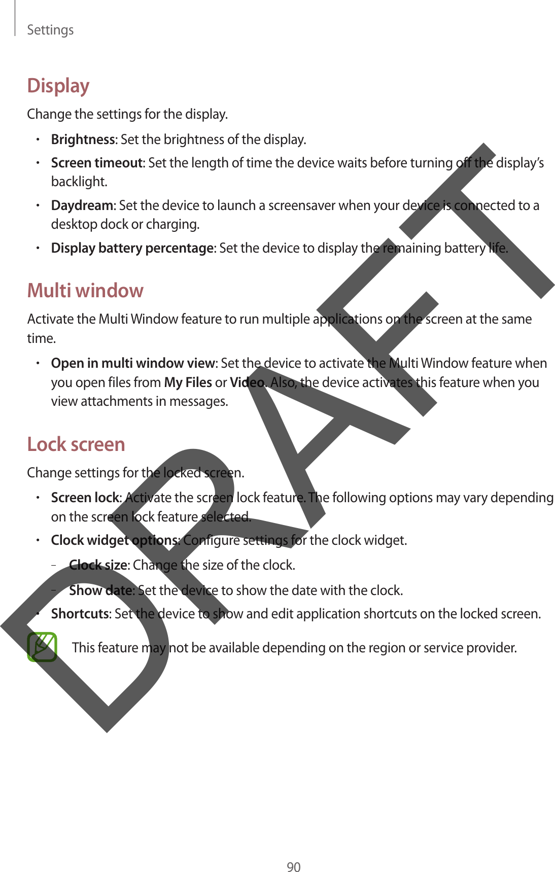 Settings90DisplayChange the settings for the display.•Brightness: Set the brightness of the display.•Screen timeout: Set the length of time the device waits before turning off the display’s backlight.•Daydream: Set the device to launch a screensaver when your device is connected to a desktop dock or charging.•Display battery percentage: Set the device to display the remaining battery life.Multi windowActivate the Multi Window feature to run multiple applications on the screen at the same time.•Open in multi window view: Set the device to activate the Multi Window feature when you open files from My Files or Video. Also, the device activates this feature when you view attachments in messages.Lock screenChange settings for the locked screen.•Screen lock: Activate the screen lock feature. The following options may vary depending on the screen lock feature selected.•Clock widget options: Configure settings for the clock widget.–Clock size: Change the size of the clock.–Show date: Set the device to show the date with the clock.•Shortcuts: Set the device to show and edit application shortcuts on the locked screen.This feature may not be available depending on the region or service provider.DRAFT