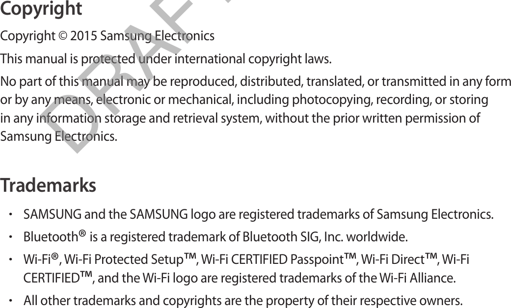 CopyrightCopyright © 2015 Samsung ElectronicsThis manual is protected under international copyright laws.No part of this manual may be reproduced, distributed, translated, or transmitted in any form or by any means, electronic or mechanical, including photocopying, recording, or storing in any information storage and retrieval system, without the prior written permission of Samsung Electronics.Trademarks•SAMSUNG and the SAMSUNG logo are registered trademarks of Samsung Electronics.•Bluetooth® is a registered trademark of Bluetooth SIG, Inc. worldwide.•Wi-Fi®, Wi-Fi Protected Setup™, Wi-Fi CERTIFIED Passpoint™, Wi-Fi Direct™, Wi-FiCERTIFIED™, and the Wi-Fi logo are registered trademarks of the Wi-Fi Alliance.•All other trademarks and copyrights are the property of their respective owners.DRAFT, Not Final