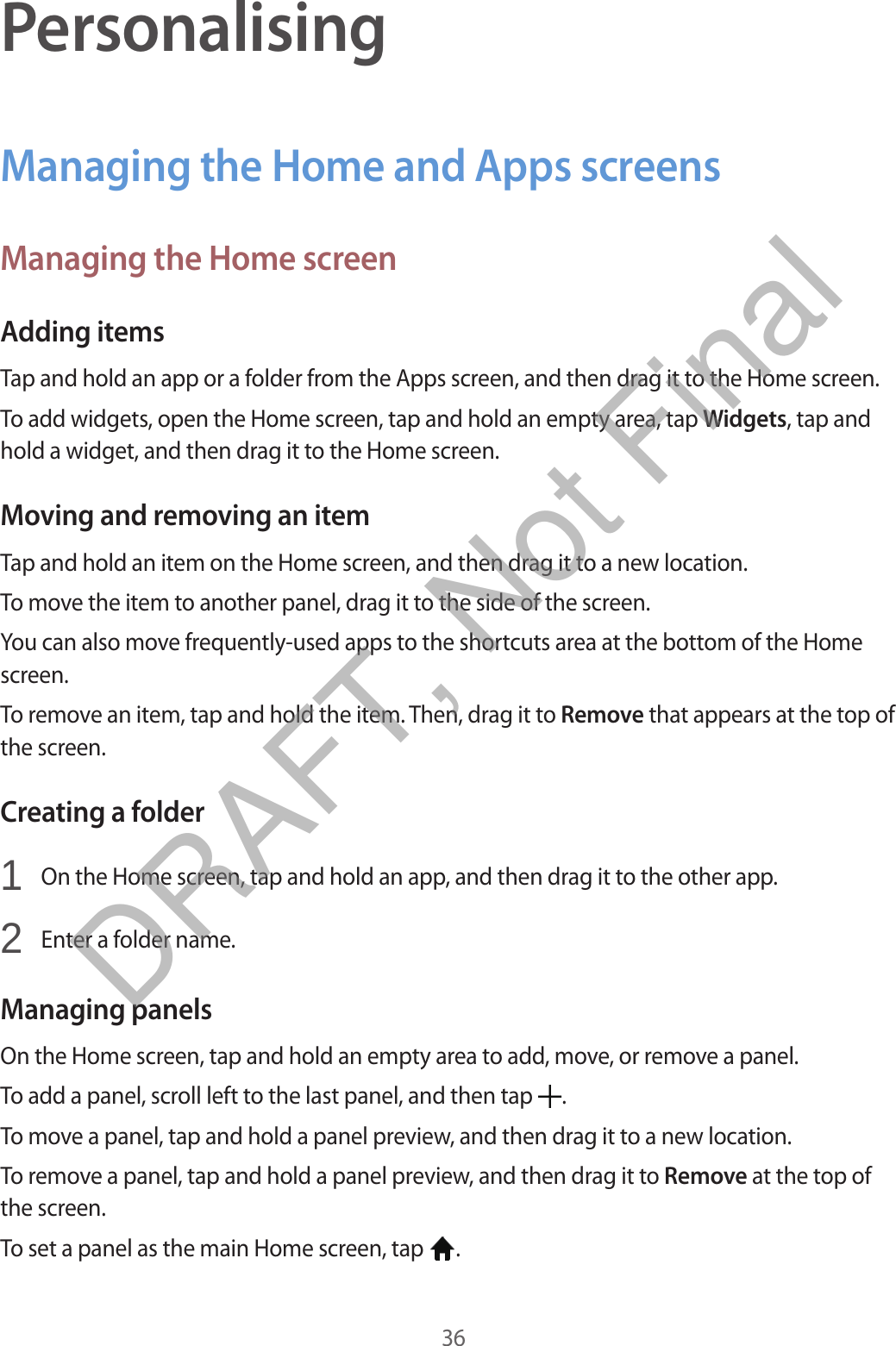 36PersonalisingManaging the Home and Apps screensManaging the Home screenAdding itemsTap and hold an app or a folder from the Apps screen, and then drag it to the Home screen.To add widgets, open the Home screen, tap and hold an empty area, tap Widgets, tap and hold a widget, and then drag it to the Home screen.Moving and removing an itemTap and hold an item on the Home screen, and then drag it to a new location.To move the item to another panel, drag it to the side of the screen.You can also move frequently-used apps to the shortcuts area at the bottom of the Home screen.To remove an item, tap and hold the item. Then, drag it to Remove that appears at the top of the screen.Creating a folder1  On the Home screen, tap and hold an app, and then drag it to the other app.2  Enter a folder name.Managing panelsOn the Home screen, tap and hold an empty area to add, move, or remove a panel.To add a panel, scroll left to the last panel, and then tap  .To move a panel, tap and hold a panel preview, and then drag it to a new location.To remove a panel, tap and hold a panel preview, and then drag it to Remove at the top of the screen.To set a panel as the main Home screen, tap  .DRAFT, Not Final