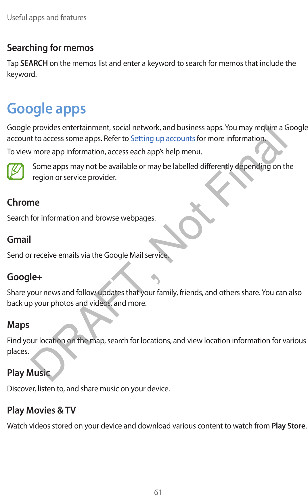 Useful apps and features61Searching for memosTap SEARCH on the memos list and enter a keyword to search for memos that include the keyword.Google appsGoogle provides entertainment, social network, and business apps. You may require a Google account to access some apps. Refer to Setting up accounts for more information.To view more app information, access each app’s help menu.Some apps may not be available or may be labelled differently depending on the region or service provider.ChromeSearch for information and browse webpages.GmailSend or receive emails via the Google Mail service.Google+Share your news and follow updates that your family, friends, and others share. You can also back up your photos and videos, and more.MapsFind your location on the map, search for locations, and view location information for various places.Play MusicDiscover, listen to, and share music on your device.Play Movies &amp; TVWatch videos stored on your device and download various content to watch from Play Store.DRAFT, Not Final