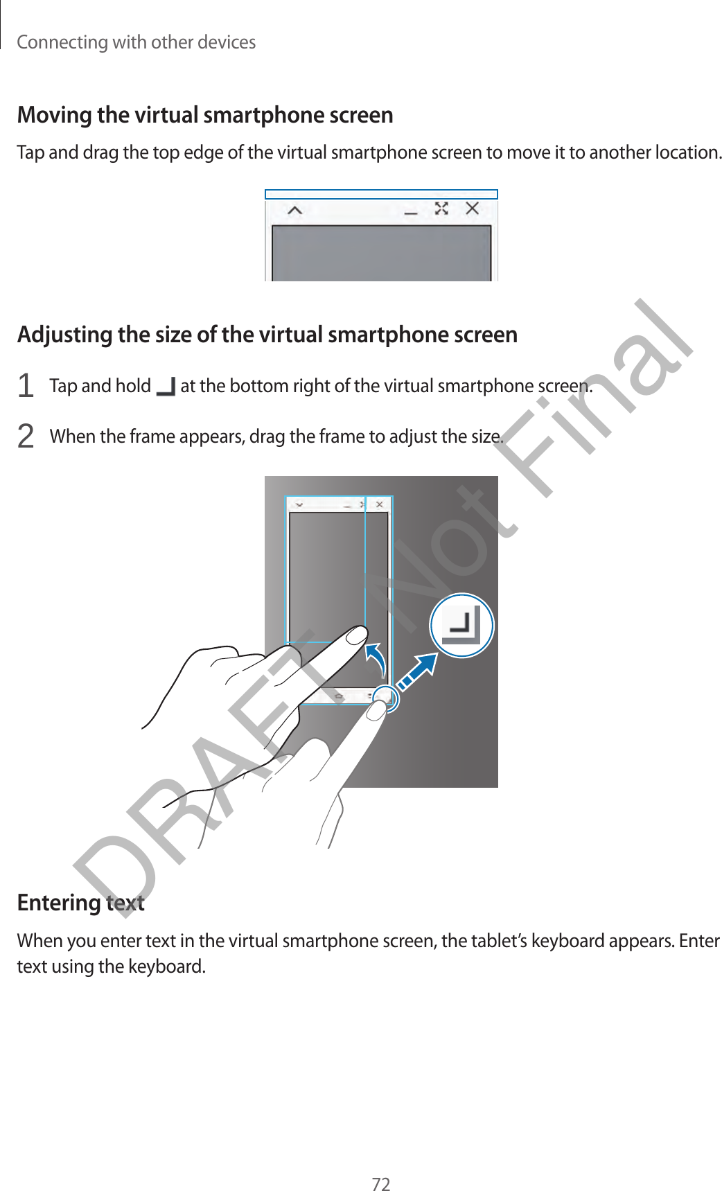 Connecting with other devices72Moving the virtual smartphone screenTap and drag the top edge of the virtual smartphone screen to move it to another location.Adjusting the size of the virtual smartphone screen1  Tap and hold   at the bottom right of the virtual smartphone screen.2  When the frame appears, drag the frame to adjust the size.Entering textWhen you enter text in the virtual smartphone screen, the tablet’s keyboard appears. Enter text using the keyboard.DRAFT, Not Final