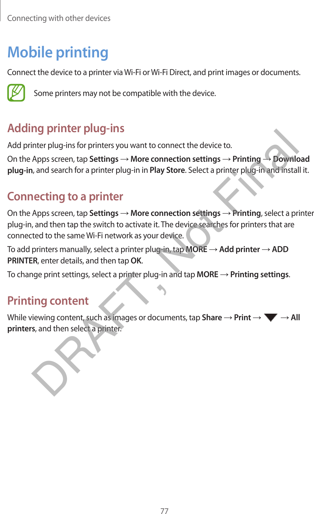 Connecting with other devices77Mobile printingConnect the device to a printer via Wi-Fi or Wi-Fi Direct, and print images or documents.Some printers may not be compatible with the device.Adding printer plug-insAdd printer plug-ins for printers you want to connect the device to.On the Apps screen, tap Settings → More connection settings → Printing → Download plug-in, and search for a printer plug-in in Play Store. Select a printer plug-in and install it.Connecting to a printerOn the Apps screen, tap Settings → More connection settings → Printing, select a printer plug-in, and then tap the switch to activate it. The device searches for printers that are connected to the same Wi-Fi network as your device.To add printers manually, select a printer plug-in, tap MORE → Add printer → ADD PRINTER, enter details, and then tap OK.To change print settings, select a printer plug-in and tap MORE → Printing settings.Printing contentWhile viewing content, such as images or documents, tap Share → Print →   → All printers, and then select a printer.DRAFT, Not Final