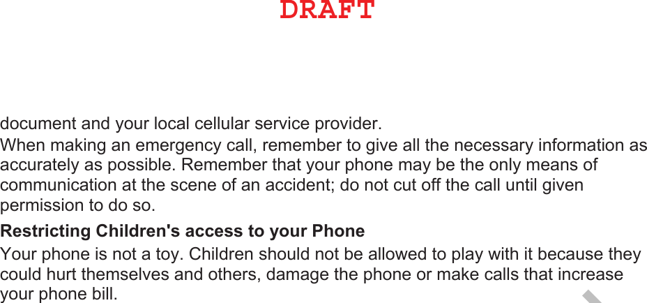 document and your local cellular serice proider. hen maing an emergency call, remember to gie all the necessary inormation as accurately as possible. emember that your phone may be the only means o communication at the scene o an accident do not cut o the call until gien permission to do so. 5HVWULFWLQJ&amp;KLOGUHQVDFFHVVWR\RXU3KRQH our phone is not a toy. Children should not be alloed to play ith it because they could hurt themseles and others, damage the phone or mae calls that increase your phone bill.%3&quot;&apos;5DRAFT, Not Final