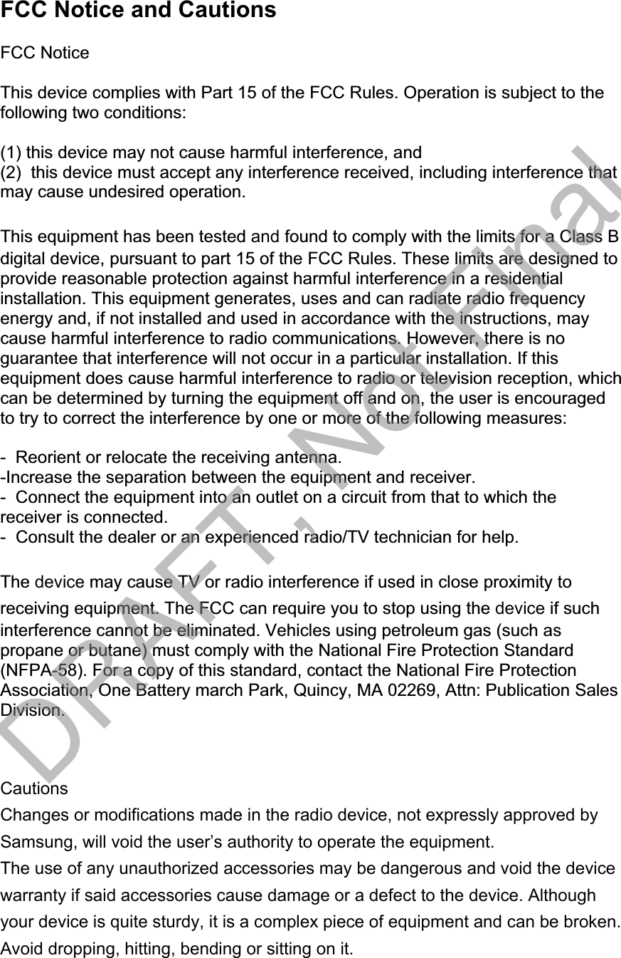 FCC Notice and Cautions FCC Notice This device complies with Part 15 of the FCC Rules. Operation is subject to the following two conditions: (1) this device may not cause harmful interference, and (2)  this device must accept any interference received, including interference that may cause undesired operation. This equipment has been tested and found to comply with the limits for a Class Bdigital device, pursuant to part 15 of the FCC Rules. These limits are designed to provide reasonable protection against harmful interference in a residential installation. This equipment generates, uses and can radiate radio frequency energy and, if not installed and used in accordance with the instructions, may cause harmful interference to radio communications. However, there is no guarantee that interference will not occur in a particular installation. If this equipment does cause harmful interference to radio or television reception, which can be determined by turning the equipment off and on, the user is encouraged to try to correct the interference by one or more of the following measures: -  Reorient or relocate the receiving antenna.  -Increase the separation between the equipment and receiver. -  Connect the equipment into an outlet on a circuit from that to which the receiver is connected. -  Consult the dealer or an experienced radio/TV technician for help. The device may cause TV or radio interference if used in close proximity toreceiving equipment. The FCC can require you to stop using the device if suchinterference cannot be eliminated. Vehicles using petroleum gas (such as propane or butane) must comply with the National Fire Protection Standard (NFPA-58). For a copy of this standard, contact the National Fire Protection Association, One Battery march Park, Quincy, MA 02269, Attn: Publication Sales Division. Cautions Changes or modifications made in the radio device, not expressly approved by Samsung, will void the user’s authority to operate the equipment.The use of any unauthorized accessories may be dangerous and void the device warranty if said accessories cause damage or a defect to the device. Although your device is quite sturdy, it is a complex piece of equipment and can be broken. Avoid dropping, hitting, bending or sitting on it.  DRAFT, Not Final