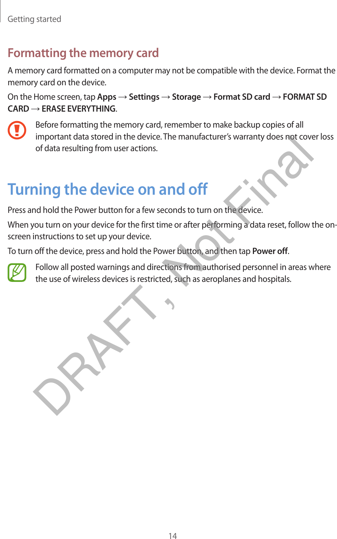 Getting started14Formatting the memory cardA memory card formatted on a computer may not be compatible with the device. Format the memory card on the device.On the Home screen, tap Apps → Settings → Storage → Format SD card → FORMAT SD CARD → ERASE EVERYTHING.Before formatting the memory card, remember to make backup copies of all important data stored in the device. The manufacturer’s warranty does not cover loss of data resulting from user actions.Turning the device on and offPress and hold the Power button for a few seconds to turn on the device.When you turn on your device for the first time or after performing a data reset, follow the on-screen instructions to set up your device.To turn off the device, press and hold the Power button, and then tap Power off.Follow all posted warnings and directions from authorised personnel in areas where the use of wireless devices is restricted, such as aeroplanes and hospitals.DRAFT, Not Final