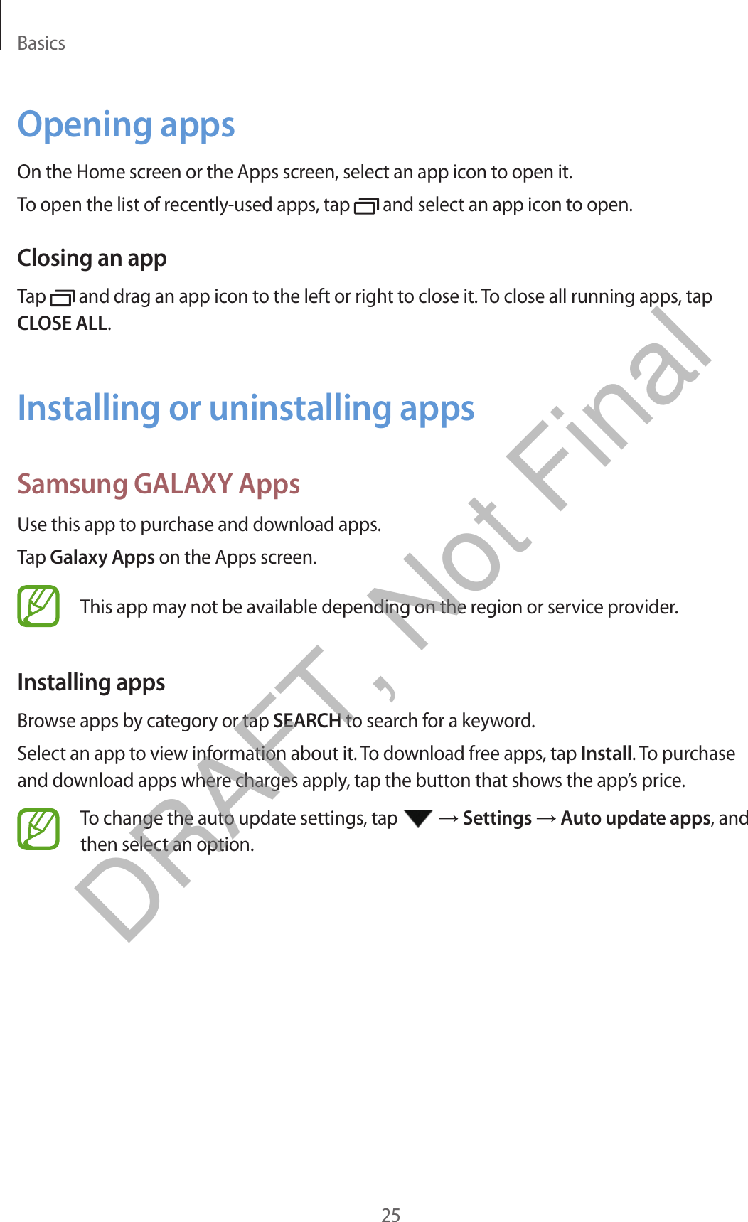 Basics25Opening appsOn the Home screen or the Apps screen, select an app icon to open it.To open the list of recently-used apps, tap   and select an app icon to open.Closing an appTap   and drag an app icon to the left or right to close it. To close all running apps, tap CLOSE ALL.Installing or uninstalling appsSamsung GALAXY AppsUse this app to purchase and download apps.Tap Galaxy Apps on the Apps screen.This app may not be available depending on the region or service provider.Installing appsBrowse apps by category or tap SEARCH to search for a keyword.Select an app to view information about it. To download free apps, tap Install. To purchase and download apps where charges apply, tap the button that shows the app’s price.To change the auto update settings, tap   → Settings → Auto update apps, and then select an option.DRAFT, Not Final