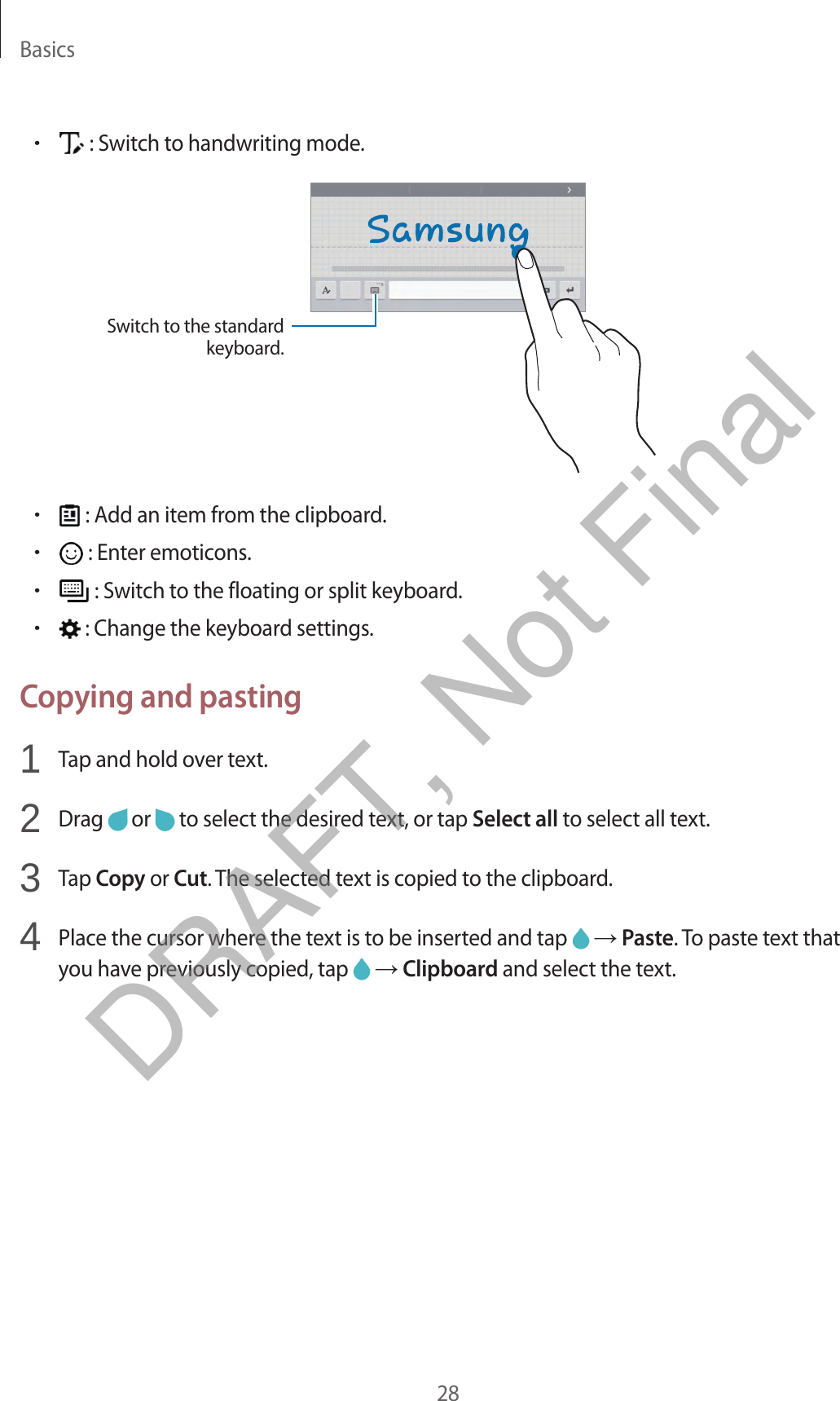 Basics28•: Switch to handwriting mode.Switch to the standard keyboard.•: Add an item from the clipboard.•: Enter emoticons.•: Switch to the floating or split keyboard.•: Change the keyboard settings.Copying and pasting1  Tap and hold over text.2  Drag   or   to select the desired text, or tap Select all to select all text.3  Tap Copy or Cut. The selected text is copied to the clipboard.4  Place the cursor where the text is to be inserted and tap   → Paste. To paste text thatyou have previously copied, tap   → Clipboard and select the text.DRAFT, Not Final