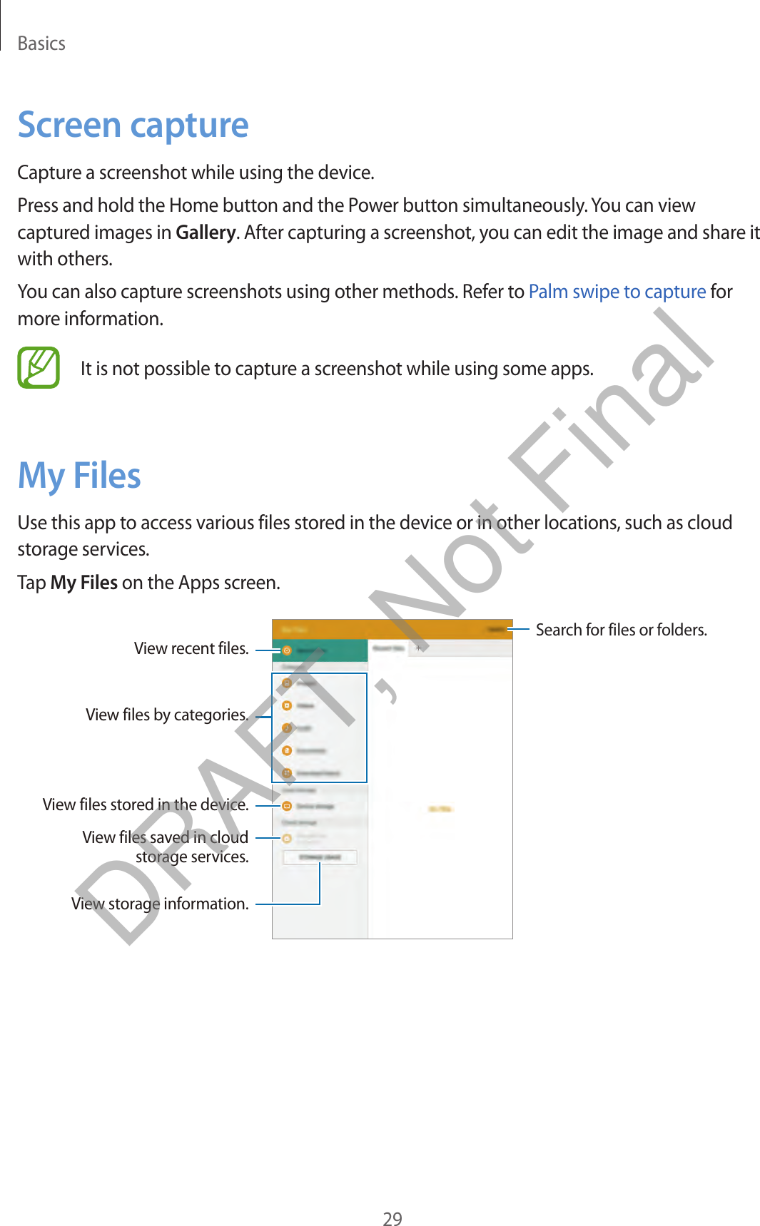 Basics29Screen captureCapture a screenshot while using the device.Press and hold the Home button and the Power button simultaneously. You can view captured images in Gallery. After capturing a screenshot, you can edit the image and share it with others.You can also capture screenshots using other methods. Refer to Palm swipe to capture for more information.It is not possible to capture a screenshot while using some apps.My FilesUse this app to access various files stored in the device or in other locations, such as cloud storage services.Tap My Files on the Apps screen.Search for files or folders.View files saved in cloud storage services.View storage information.View files by categories.View recent files.View files stored in the device.DRAFT, Not Final