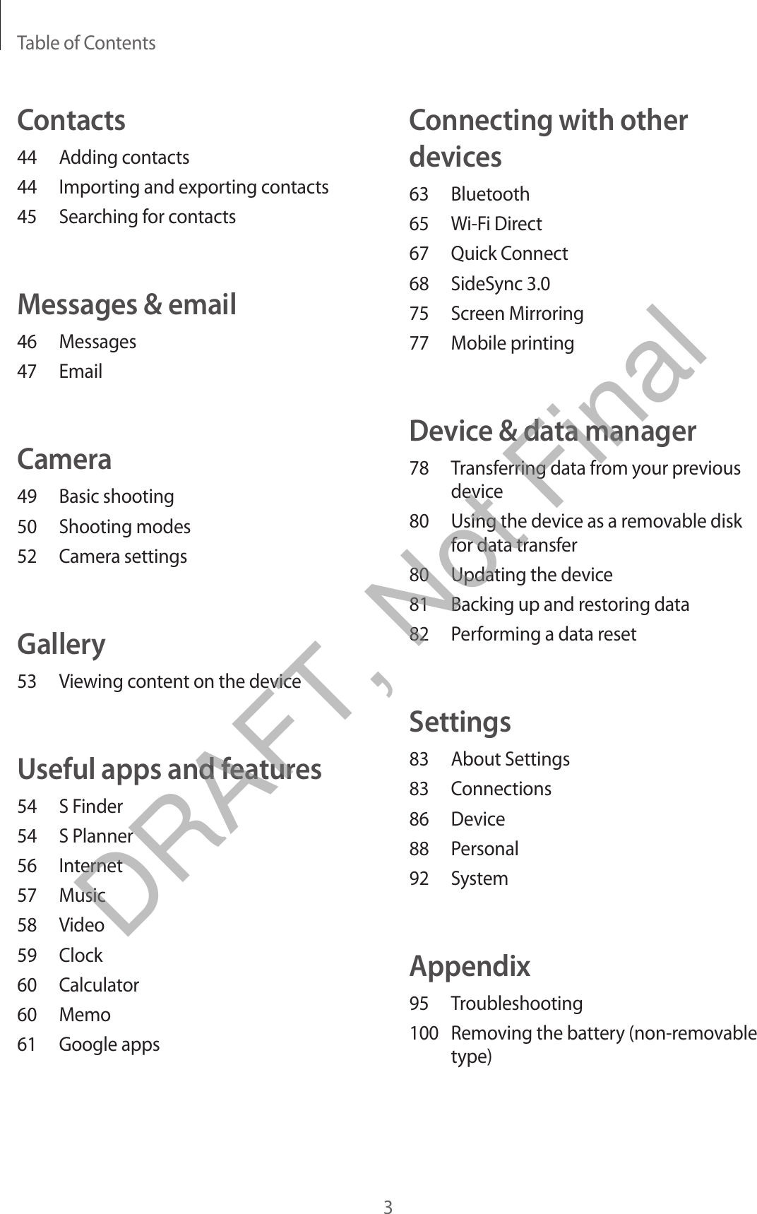 Table of Contents3Connecting with other devices63 Bluetooth65  Wi-Fi Direct67  Quick Connect68  SideSync 3.075  Screen Mirroring77  Mobile printingDevice &amp; data manager78  Transferring data from your previous device80  Using the device as a removable disk for data transfer80  Updating the device81  Backing up and restoring data82  Performing a data resetSettings83  About Settings83 Connections86 Device88 Personal92 SystemAppendix95 Troubleshooting100  Removing the battery (non-removable type)Contacts44  Adding contacts44  Importing and exporting contacts45  Searching for contactsMessages &amp; email46 Messages47 EmailCamera49  Basic shooting50  Shooting modes52  Camera settingsGallery53  Viewing content on the deviceUseful apps and features54  S Finder54  S Planner56 Internet57 Music58 Video59 Clock60 Calculator60 Memo61  Google appsDRAFT, Not Final