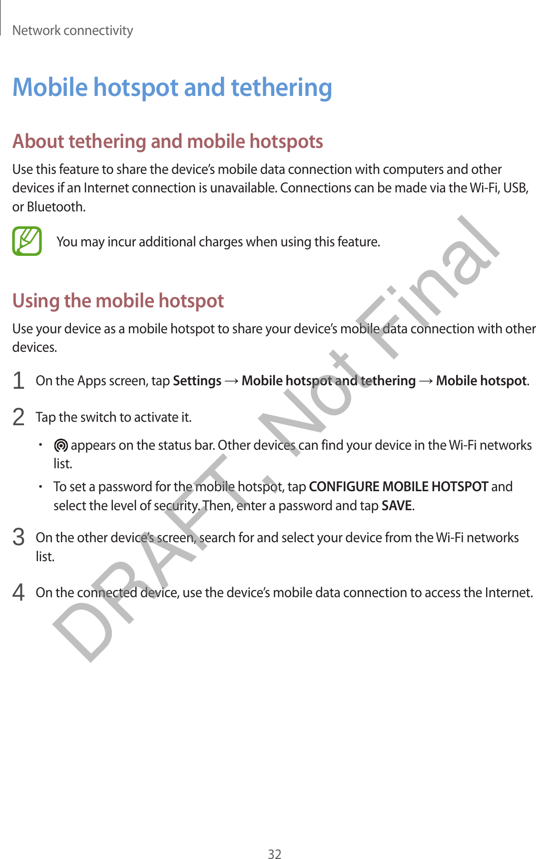 Network connectivity32Mobile hotspot and tetheringAbout tethering and mobile hotspotsUse this feature to share the device’s mobile data connection with computers and other devices if an Internet connection is unavailable. Connections can be made via the Wi-Fi, USB, or Bluetooth.You may incur additional charges when using this feature.Using the mobile hotspotUse your device as a mobile hotspot to share your device’s mobile data connection with other devices.1  On the Apps screen, tap Settings → Mobile hotspot and tethering → Mobile hotspot.2  Tap the switch to activate it.•appears on the status bar. Other devices can find your device in the Wi-Fi networkslist.•To set a password for the mobile hotspot, tap CONFIGURE MOBILE HOTSPOT andselect the level of security. Then, enter a password and tap SAVE.3  On the other device’s screen, search for and select your device from the Wi-Fi networkslist.4  On the connected device, use the device’s mobile data connection to access the Internet.DRAFT, Not Final