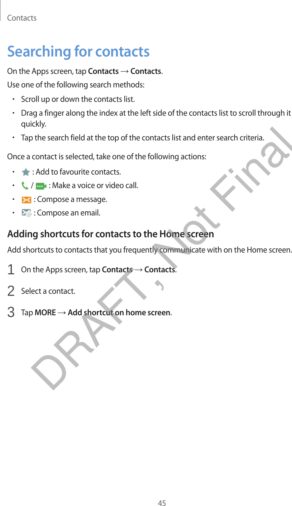 Contacts45Searching for contactsOn the Apps screen, tap Contacts → Contacts.Use one of the following search methods:•Scroll up or down the contacts list.•Drag a finger along the index at the left side of the contacts list to scroll through itquickly.•Tap the search field at the top of the contacts list and enter search criteria.Once a contact is selected, take one of the following actions:•: Add to favourite contacts.•/   : Make a voice or video call.•: Compose a message.•: Compose an email.Adding shortcuts for contacts to the Home screenAdd shortcuts to contacts that you frequently communicate with on the Home screen.1  On the Apps screen, tap Contacts → Contacts.2  Select a contact.3  Tap MORE → Add shortcut on home screen.DRAFT, Not Final