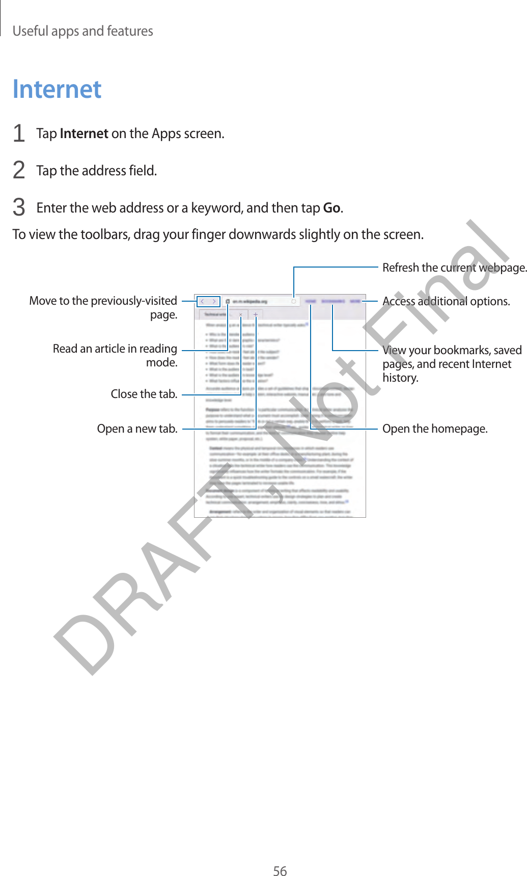 Useful apps and features56Internet1  Tap Internet on the Apps screen.2  Tap the address field.3  Enter the web address or a keyword, and then tap Go.To view the toolbars, drag your finger downwards slightly on the screen.Close the tab.Move to the previously-visited page.Open a new tab.Read an article in reading mode.Refresh the current webpage.View your bookmarks, saved pages, and recent Internet history.Open the homepage.Access additional options.DRAFT, Not Final