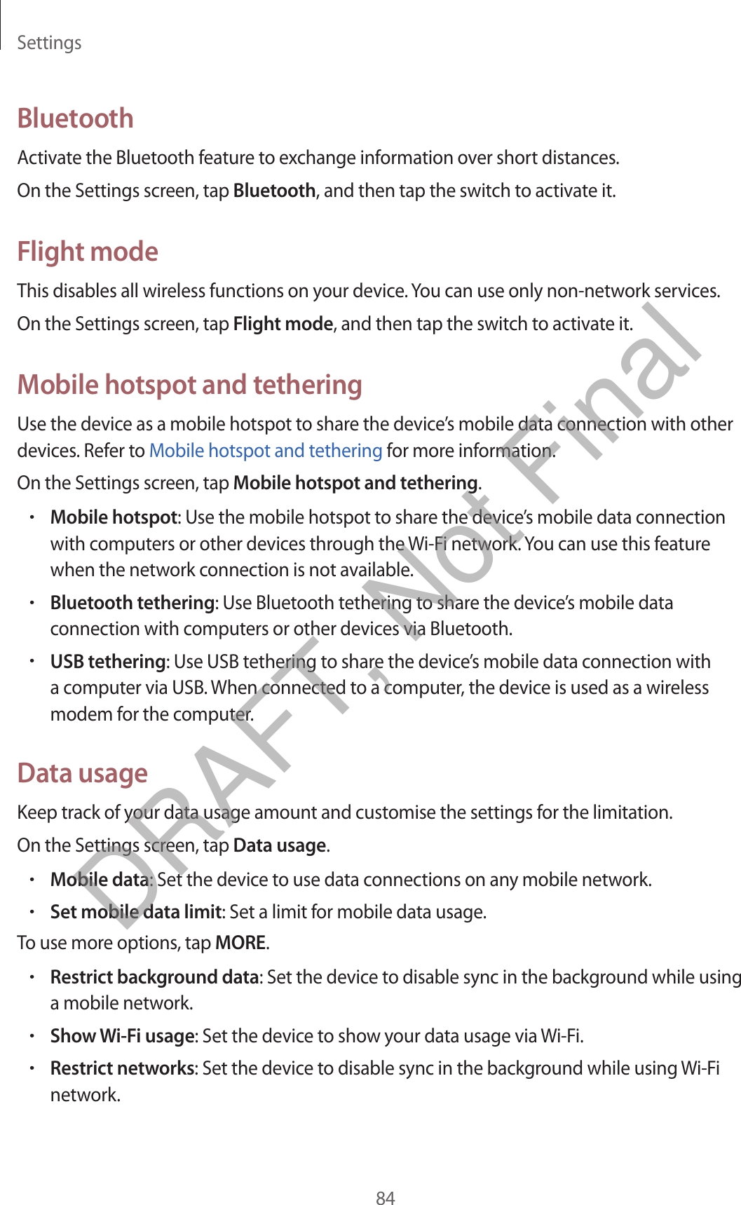 Settings84BluetoothActivate the Bluetooth feature to exchange information over short distances.On the Settings screen, tap Bluetooth, and then tap the switch to activate it.Flight modeThis disables all wireless functions on your device. You can use only non-network services.On the Settings screen, tap Flight mode, and then tap the switch to activate it.Mobile hotspot and tetheringUse the device as a mobile hotspot to share the device’s mobile data connection with other devices. Refer to Mobile hotspot and tethering for more information.On the Settings screen, tap Mobile hotspot and tethering.•Mobile hotspot: Use the mobile hotspot to share the device’s mobile data connectionwith computers or other devices through the Wi-Fi network. You can use this featurewhen the network connection is not available.•Bluetooth tethering: Use Bluetooth tethering to share the device’s mobile dataconnection with computers or other devices via Bluetooth.•USB tethering: Use USB tethering to share the device’s mobile data connection witha computer via USB. When connected to a computer, the device is used as a wirelessmodem for the computer.Data usageKeep track of your data usage amount and customise the settings for the limitation.On the Settings screen, tap Data usage.•Mobile data: Set the device to use data connections on any mobile network.•Set mobile data limit: Set a limit for mobile data usage.To use more options, tap MORE.•Restrict background data: Set the device to disable sync in the background while usinga mobile network.•Show Wi-Fi usage: Set the device to show your data usage via Wi-Fi.•Restrict networks: Set the device to disable sync in the background while using Wi-Finetwork.DRAFT, Not Final