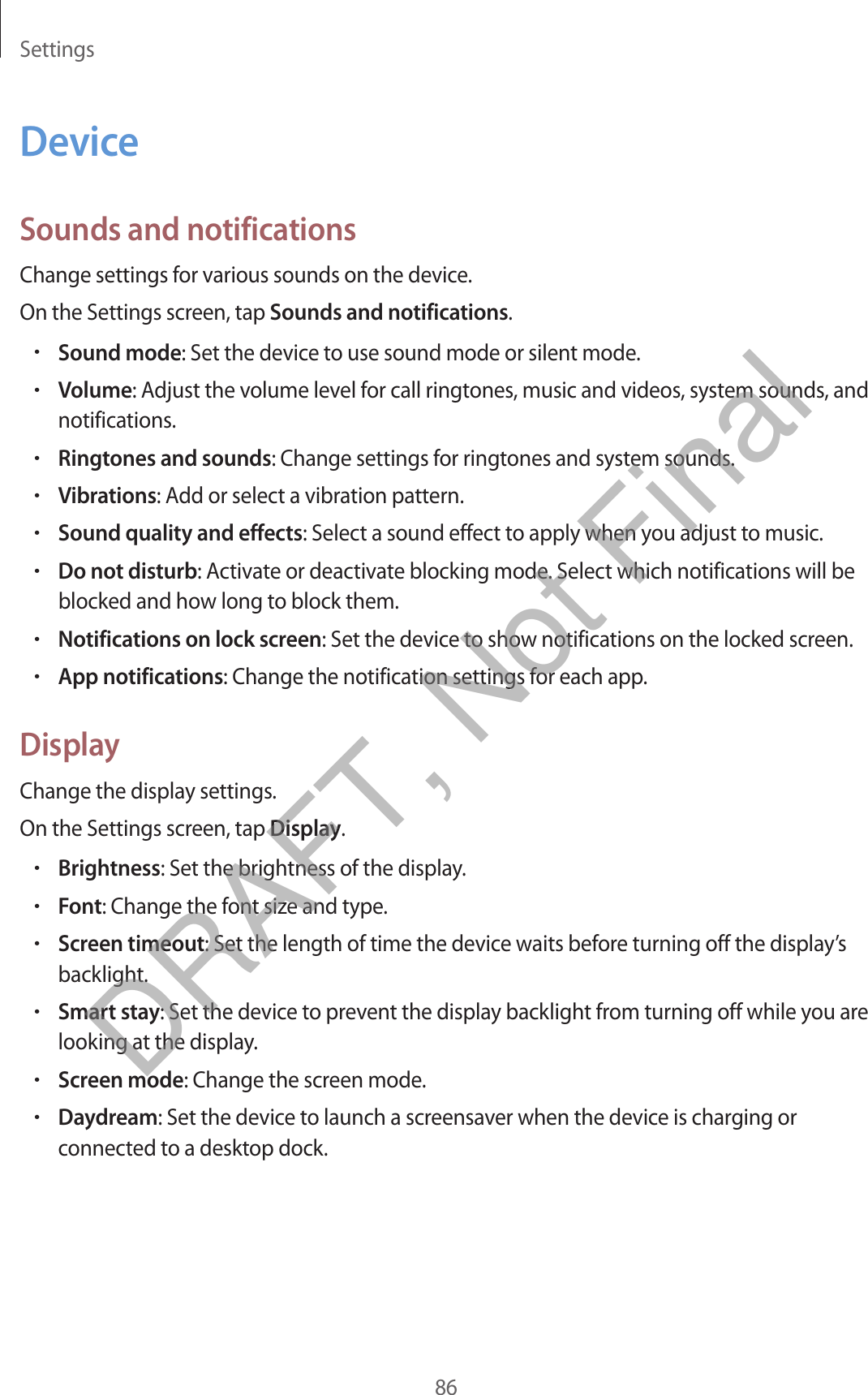 Settings86DeviceSounds and notificationsChange settings for various sounds on the device.On the Settings screen, tap Sounds and notifications.•Sound mode: Set the device to use sound mode or silent mode.•Volume: Adjust the volume level for call ringtones, music and videos, system sounds, andnotifications.•Ringtones and sounds: Change settings for ringtones and system sounds.•Vibrations: Add or select a vibration pattern.•Sound quality and effects: Select a sound effect to apply when you adjust to music.•Do not disturb: Activate or deactivate blocking mode. Select which notifications will beblocked and how long to block them.•Notifications on lock screen: Set the device to show notifications on the locked screen.•App notifications: Change the notification settings for each app.DisplayChange the display settings.On the Settings screen, tap Display.•Brightness: Set the brightness of the display.•Font: Change the font size and type.•Screen timeout: Set the length of time the device waits before turning off the display’sbacklight.•Smart stay: Set the device to prevent the display backlight from turning off while you arelooking at the display.•Screen mode: Change the screen mode.•Daydream: Set the device to launch a screensaver when the device is charging orconnected to a desktop dock.DRAFT, Not Final