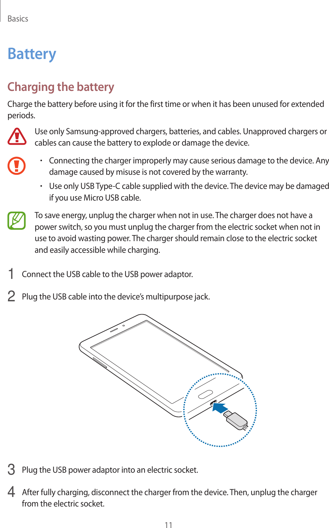 Basics11BatteryCharging the batteryCharge the battery before using it for the first time or when it has been unused for extended periods.Use only Samsung-approved chargers, batteries, and cables. Unapproved chargers or cables can cause the battery to explode or damage the device.•Connecting the charger improperly may cause serious damage to the device. Any damage caused by misuse is not covered by the warranty.•Use only USB Type-C cable supplied with the device. The device may be damaged if you use Micro USB cable.To save energy, unplug the charger when not in use. The charger does not have a power switch, so you must unplug the charger from the electric socket when not in use to avoid wasting power. The charger should remain close to the electric socket and easily accessible while charging.1  Connect the USB cable to the USB power adaptor.2  Plug the USB cable into the device’s multipurpose jack.3  Plug the USB power adaptor into an electric socket.4  After fully charging, disconnect the charger from the device. Then, unplug the charger from the electric socket.