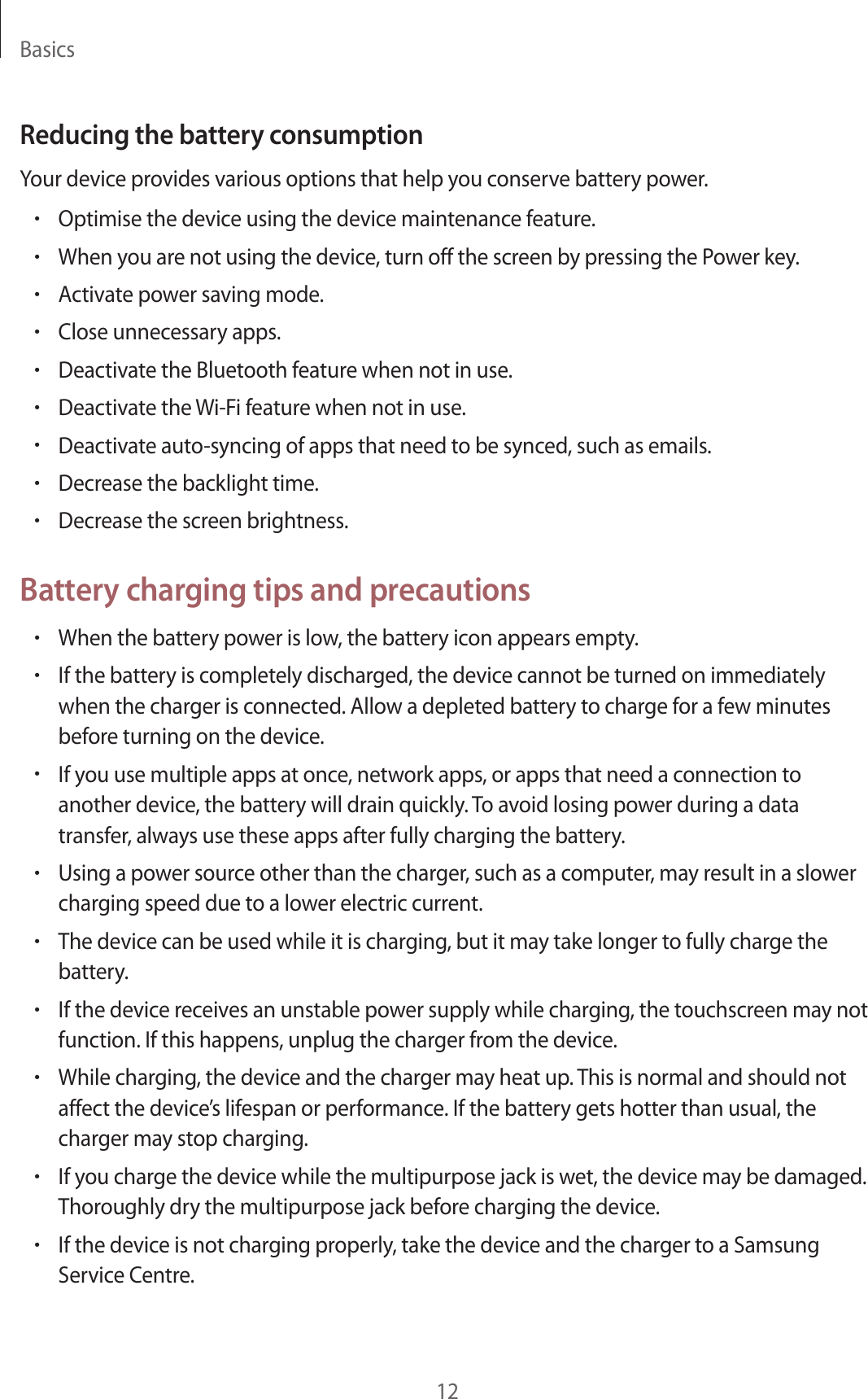 Basics12Reducing the battery consumptionYour device provides various options that help you conserve battery power.•Optimise the device using the device maintenance feature.•When you are not using the device, turn off the screen by pressing the Power key.•Activate power saving mode.•Close unnecessary apps.•Deactivate the Bluetooth feature when not in use.•Deactivate the Wi-Fi feature when not in use.•Deactivate auto-syncing of apps that need to be synced, such as emails.•Decrease the backlight time.•Decrease the screen brightness.Battery charging tips and precautions•When the battery power is low, the battery icon appears empty.•If the battery is completely discharged, the device cannot be turned on immediately when the charger is connected. Allow a depleted battery to charge for a few minutes before turning on the device.•If you use multiple apps at once, network apps, or apps that need a connection to another device, the battery will drain quickly. To avoid losing power during a data transfer, always use these apps after fully charging the battery.•Using a power source other than the charger, such as a computer, may result in a slower charging speed due to a lower electric current.•The device can be used while it is charging, but it may take longer to fully charge the battery.•If the device receives an unstable power supply while charging, the touchscreen may not function. If this happens, unplug the charger from the device.•While charging, the device and the charger may heat up. This is normal and should not affect the device’s lifespan or performance. If the battery gets hotter than usual, the charger may stop charging.•If you charge the device while the multipurpose jack is wet, the device may be damaged. Thoroughly dry the multipurpose jack before charging the device.•If the device is not charging properly, take the device and the charger to a Samsung Service Centre.