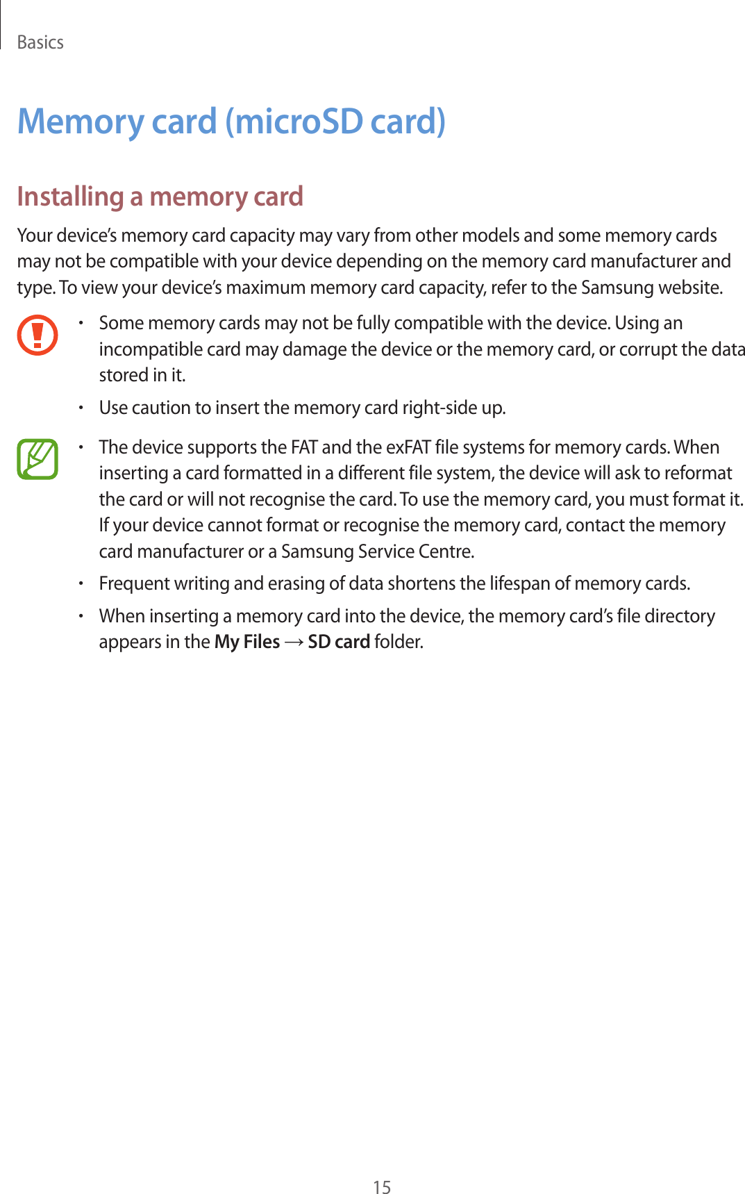 Basics15Memory card (microSD card)Installing a memory cardYour device’s memory card capacity may vary from other models and some memory cards may not be compatible with your device depending on the memory card manufacturer and type. To view your device’s maximum memory card capacity, refer to the Samsung website.•Some memory cards may not be fully compatible with the device. Using an incompatible card may damage the device or the memory card, or corrupt the data stored in it.•Use caution to insert the memory card right-side up.•The device supports the FAT and the exFAT file systems for memory cards. When inserting a card formatted in a different file system, the device will ask to reformat the card or will not recognise the card. To use the memory card, you must format it. If your device cannot format or recognise the memory card, contact the memory card manufacturer or a Samsung Service Centre.•Frequent writing and erasing of data shortens the lifespan of memory cards.•When inserting a memory card into the device, the memory card’s file directory appears in the My Files → SD card folder.