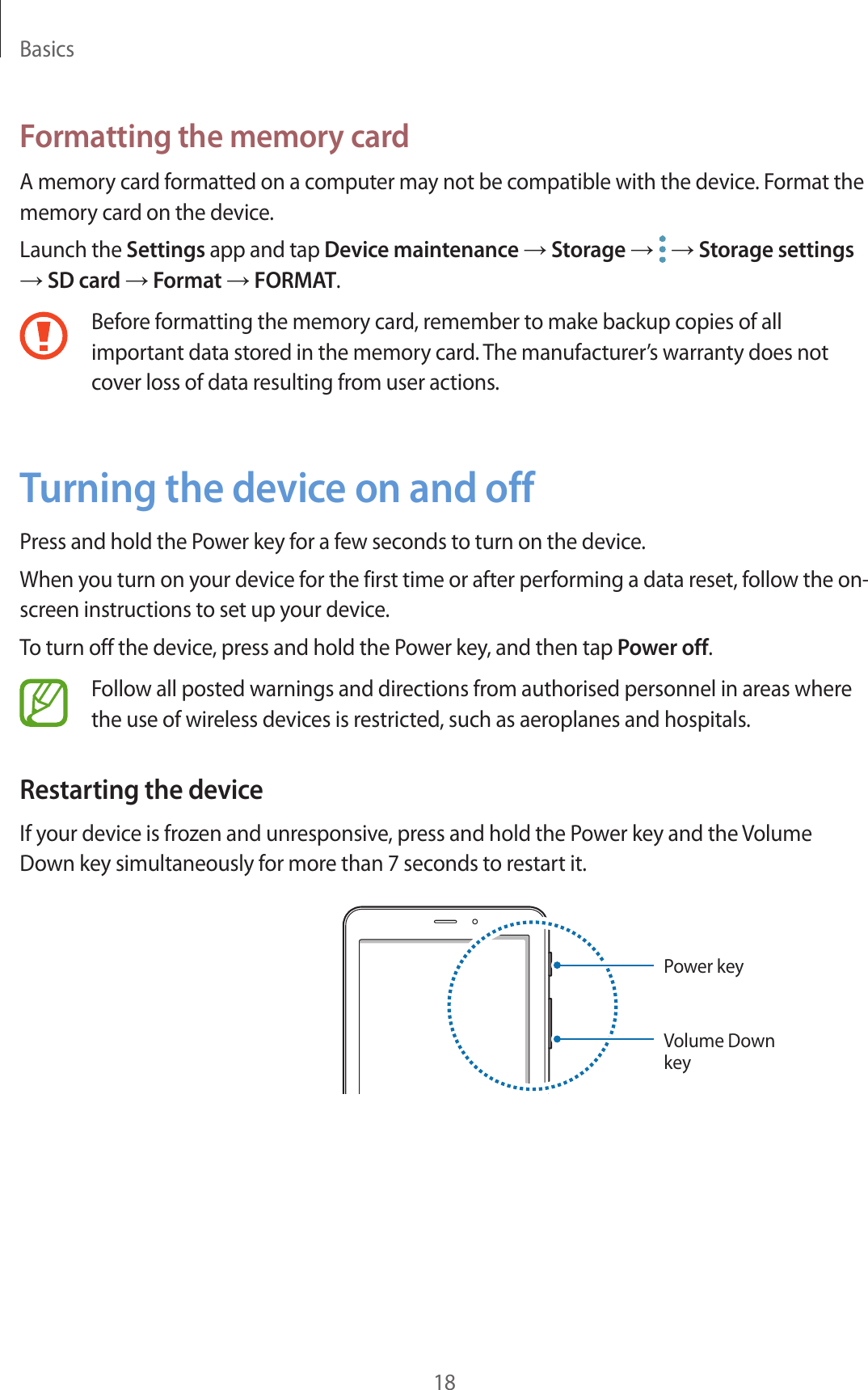 Basics18Formatting the memory cardA memory card formatted on a computer may not be compatible with the device. Format the memory card on the device.Launch the Settings app and tap Device maintenance → Storage →   → Storage settings → SD card → Format → FORMAT.Before formatting the memory card, remember to make backup copies of all important data stored in the memory card. The manufacturer’s warranty does not cover loss of data resulting from user actions.Turning the device on and offPress and hold the Power key for a few seconds to turn on the device.When you turn on your device for the first time or after performing a data reset, follow the on-screen instructions to set up your device.To turn off the device, press and hold the Power key, and then tap Power off.Follow all posted warnings and directions from authorised personnel in areas where the use of wireless devices is restricted, such as aeroplanes and hospitals.Restarting the deviceIf your device is frozen and unresponsive, press and hold the Power key and the Volume Down key simultaneously for more than 7 seconds to restart it.Power keyVolume Down key