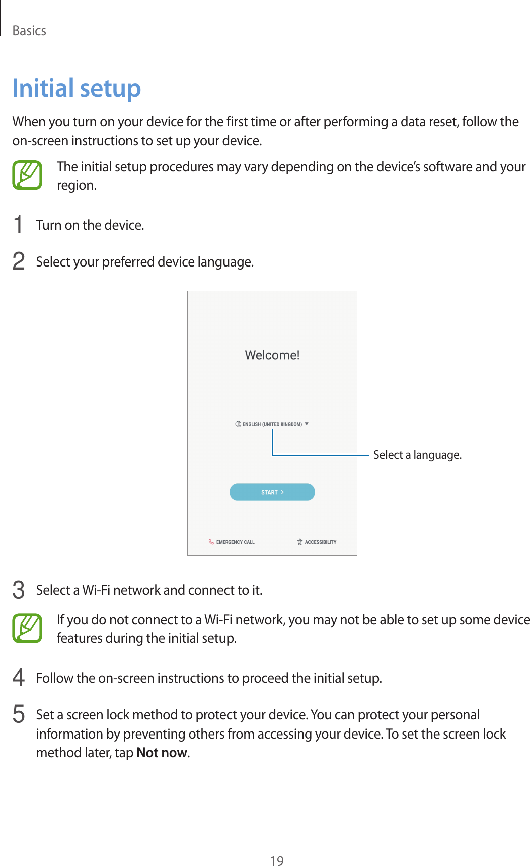 Basics19Initial setupWhen you turn on your device for the first time or after performing a data reset, follow the on-screen instructions to set up your device.The initial setup procedures may vary depending on the device’s software and your region.1  Turn on the device.2  Select your preferred device language.Select a language.3  Select a Wi-Fi network and connect to it.If you do not connect to a Wi-Fi network, you may not be able to set up some device features during the initial setup.4  Follow the on-screen instructions to proceed the initial setup.5  Set a screen lock method to protect your device. You can protect your personal information by preventing others from accessing your device. To set the screen lock method later, tap Not now.