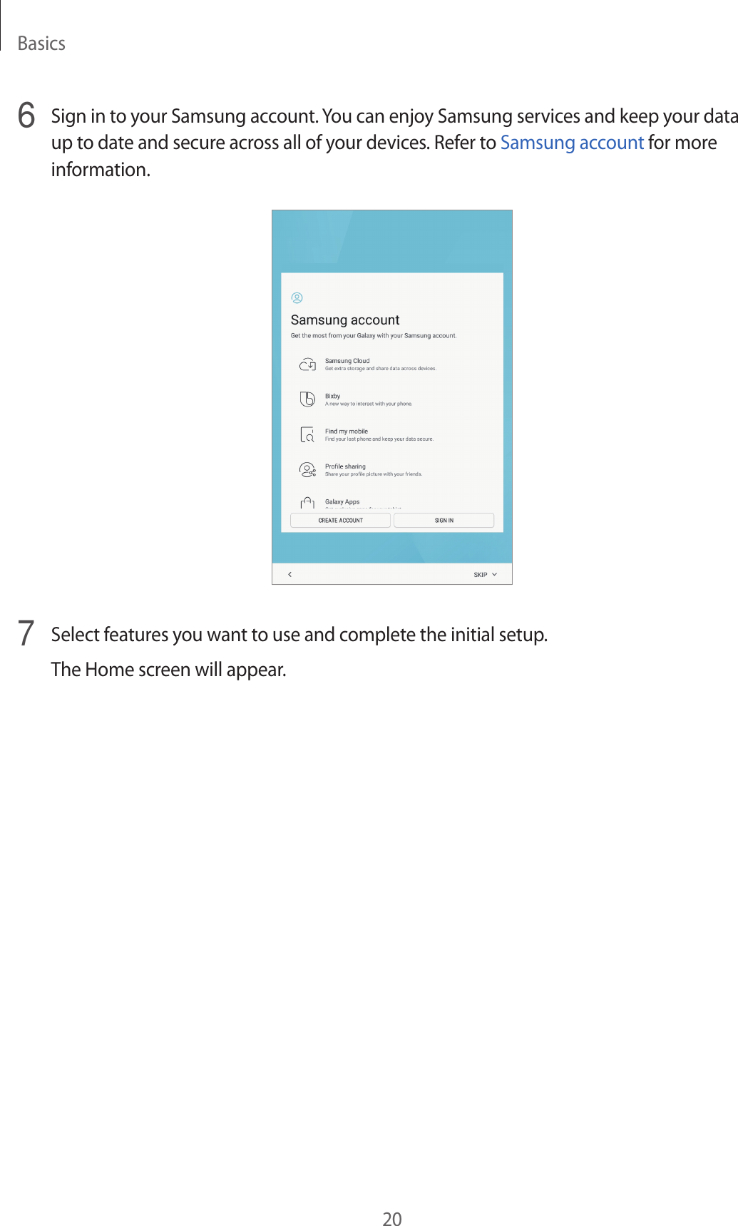 Basics206  Sign in to your Samsung account. You can enjoy Samsung services and keep your data up to date and secure across all of your devices. Refer to Samsung account for more information.7 Select features you want to use and complete the initial setup.The Home screen will appear.