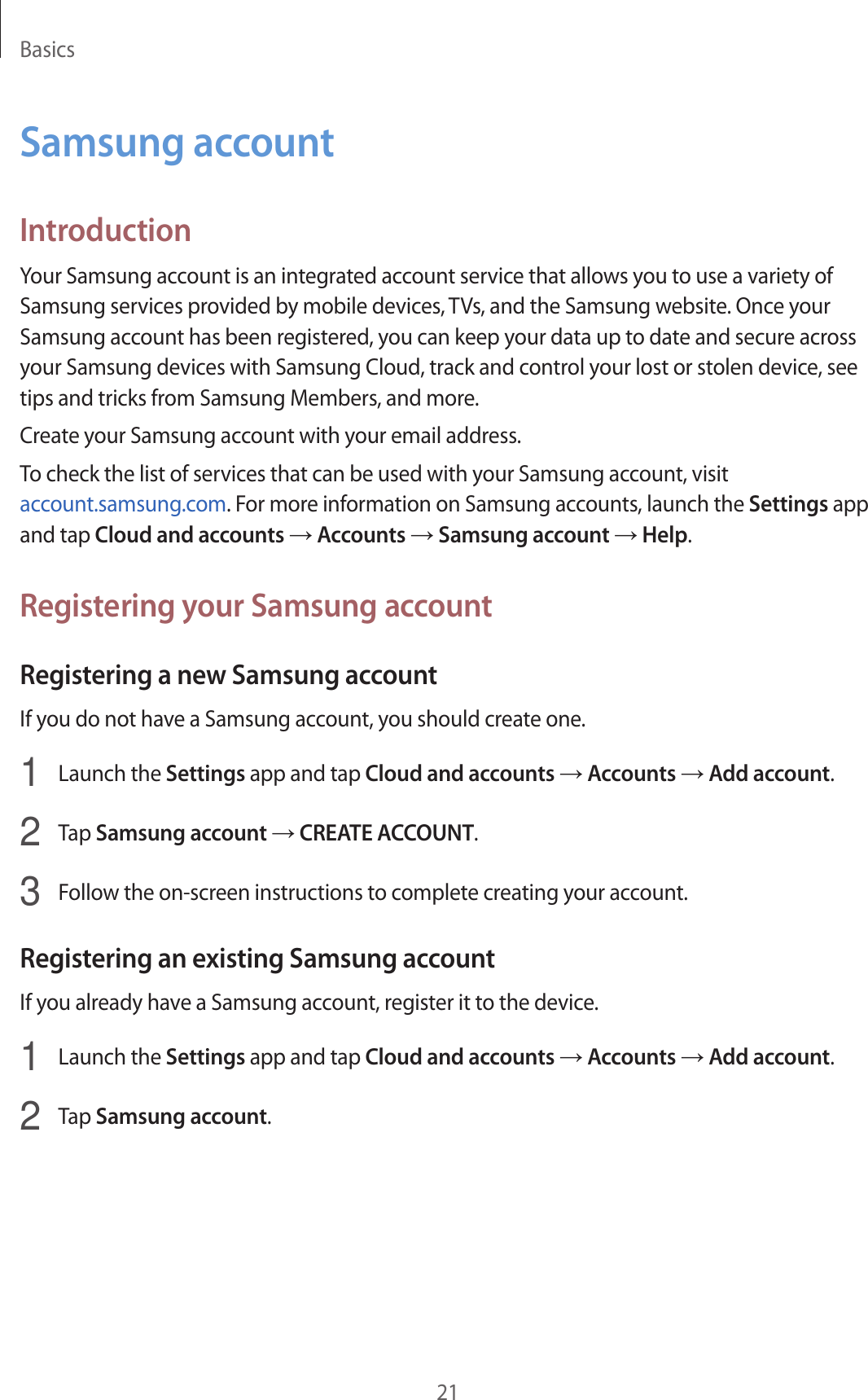 Basics21Samsung accountIntroductionYour Samsung account is an integrated account service that allows you to use a variety of Samsung services provided by mobile devices, TVs, and the Samsung website. Once your Samsung account has been registered, you can keep your data up to date and secure across your Samsung devices with Samsung Cloud, track and control your lost or stolen device, see tips and tricks from Samsung Members, and more.Create your Samsung account with your email address.To check the list of services that can be used with your Samsung account, visit account.samsung.com. For more information on Samsung accounts, launch the Settings app and tap Cloud and accounts → Accounts → Samsung account → Help.Registering your Samsung accountRegistering a new Samsung accountIf you do not have a Samsung account, you should create one.1  Launch the Settings app and tap Cloud and accounts → Accounts → Add account.2  Tap Samsung account → CREATE ACCOUNT.3  Follow the on-screen instructions to complete creating your account.Registering an existing Samsung accountIf you already have a Samsung account, register it to the device.1  Launch the Settings app and tap Cloud and accounts → Accounts → Add account.2  Tap Samsung account.