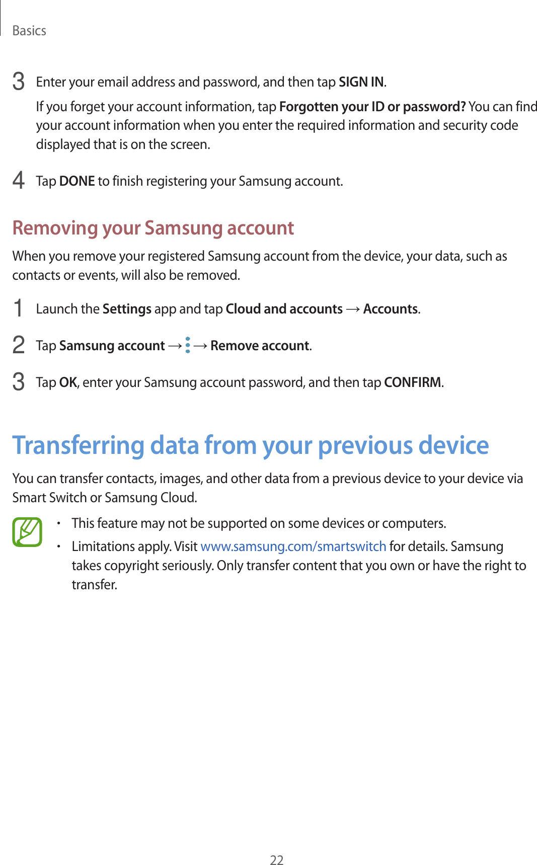 Basics223  Enter your email address and password, and then tap SIGN IN.If you forget your account information, tap Forgotten your ID or password? You can find your account information when you enter the required information and security code displayed that is on the screen.4  Tap DONE to finish registering your Samsung account.Removing your Samsung accountWhen you remove your registered Samsung account from the device, your data, such as contacts or events, will also be removed.1  Launch the Settings app and tap Cloud and accounts → Accounts.2  Tap Samsung account →   → Remove account.3  Tap OK, enter your Samsung account password, and then tap CONFIRM.Transferring data from your previous deviceYou can transfer contacts, images, and other data from a previous device to your device via Smart Switch or Samsung Cloud.•This feature may not be supported on some devices or computers.•Limitations apply. Visit www.samsung.com/smartswitch for details. Samsung takes copyright seriously. Only transfer content that you own or have the right to transfer.