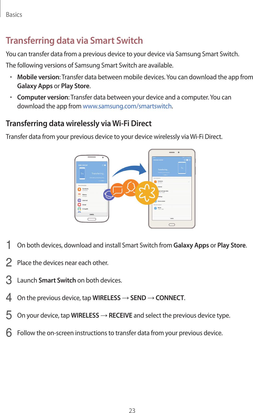 Basics23Transferring data via Smart SwitchYou can transfer data from a previous device to your device via Samsung Smart Switch.The following versions of Samsung Smart Switch are available.•Mobile version: Transfer data between mobile devices. You can download the app from Galaxy Apps or Play Store.•Computer version: Transfer data between your device and a computer. You can download the app from www.samsung.com/smartswitch.Transferring data wirelessly via Wi-Fi DirectTransfer data from your previous device to your device wirelessly via Wi-Fi Direct.1  On both devices, download and install Smart Switch from Galaxy Apps or Play Store.2  Place the devices near each other.3  Launch Smart Switch on both devices.4  On the previous device, tap WIRELESS → SEND → CONNECT.5  On your device, tap WIRELESS → RECEIVE and select the previous device type.6  Follow the on-screen instructions to transfer data from your previous device.