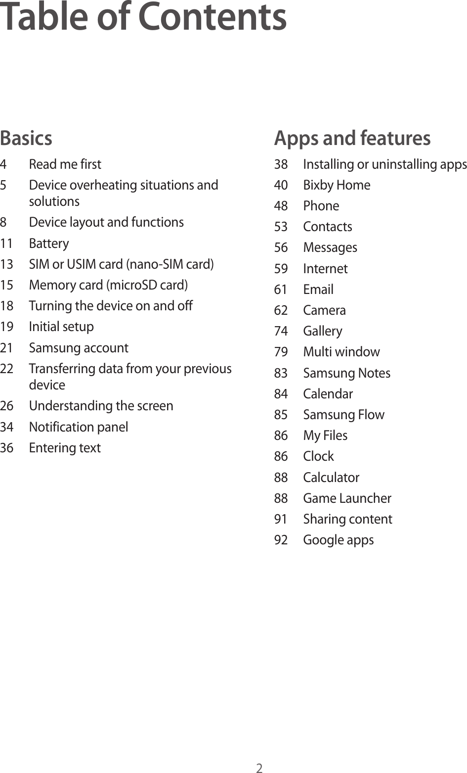 2Table of ContentsBasics4  Read me first5  Device overheating situations and solutions8  Device layout and functions11 Battery13  SIM or USIM card (nano-SIM card)15  Memory card (microSD card)18  Turning the device on and off19  Initial setup21  Samsung account22  Transferring data from your previous device26  Understanding the screen34  Notification panel36  Entering textApps and features38  Installing or uninstalling apps40  Bixby Home48 Phone53 Contacts56 Messages59 Internet61 Email62 Camera74 Gallery79  Multi window83  Samsung Notes84 Calendar85  Samsung Flow86  My Files86 Clock88 Calculator88  Game Launcher91  Sharing content92  Google apps