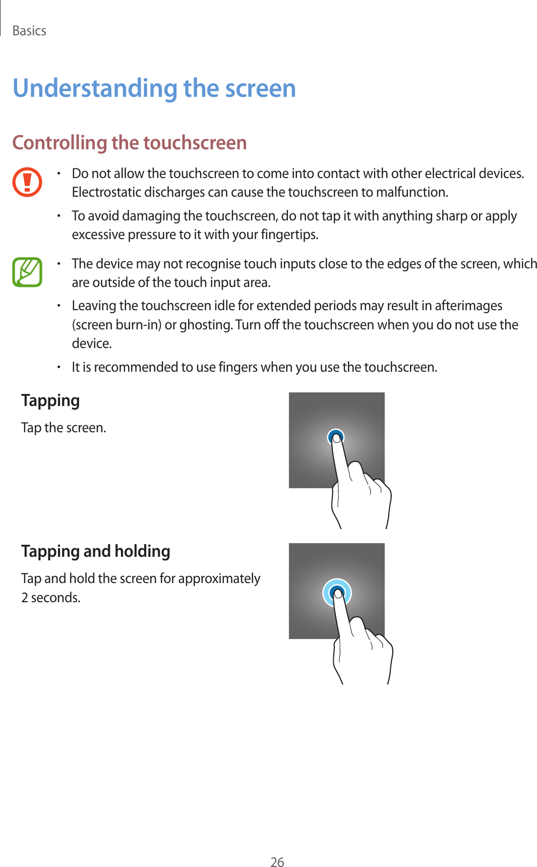 Basics26Understanding the screenControlling the touchscreen•Do not allow the touchscreen to come into contact with other electrical devices. Electrostatic discharges can cause the touchscreen to malfunction.•To avoid damaging the touchscreen, do not tap it with anything sharp or apply excessive pressure to it with your fingertips.•The device may not recognise touch inputs close to the edges of the screen, which are outside of the touch input area.•Leaving the touchscreen idle for extended periods may result in afterimages (screen burn-in) or ghosting. Turn off the touchscreen when you do not use the device.•It is recommended to use fingers when you use the touchscreen.TappingTap the screen.Tapping and holdingTap and hold the screen for approximately 2 seconds.