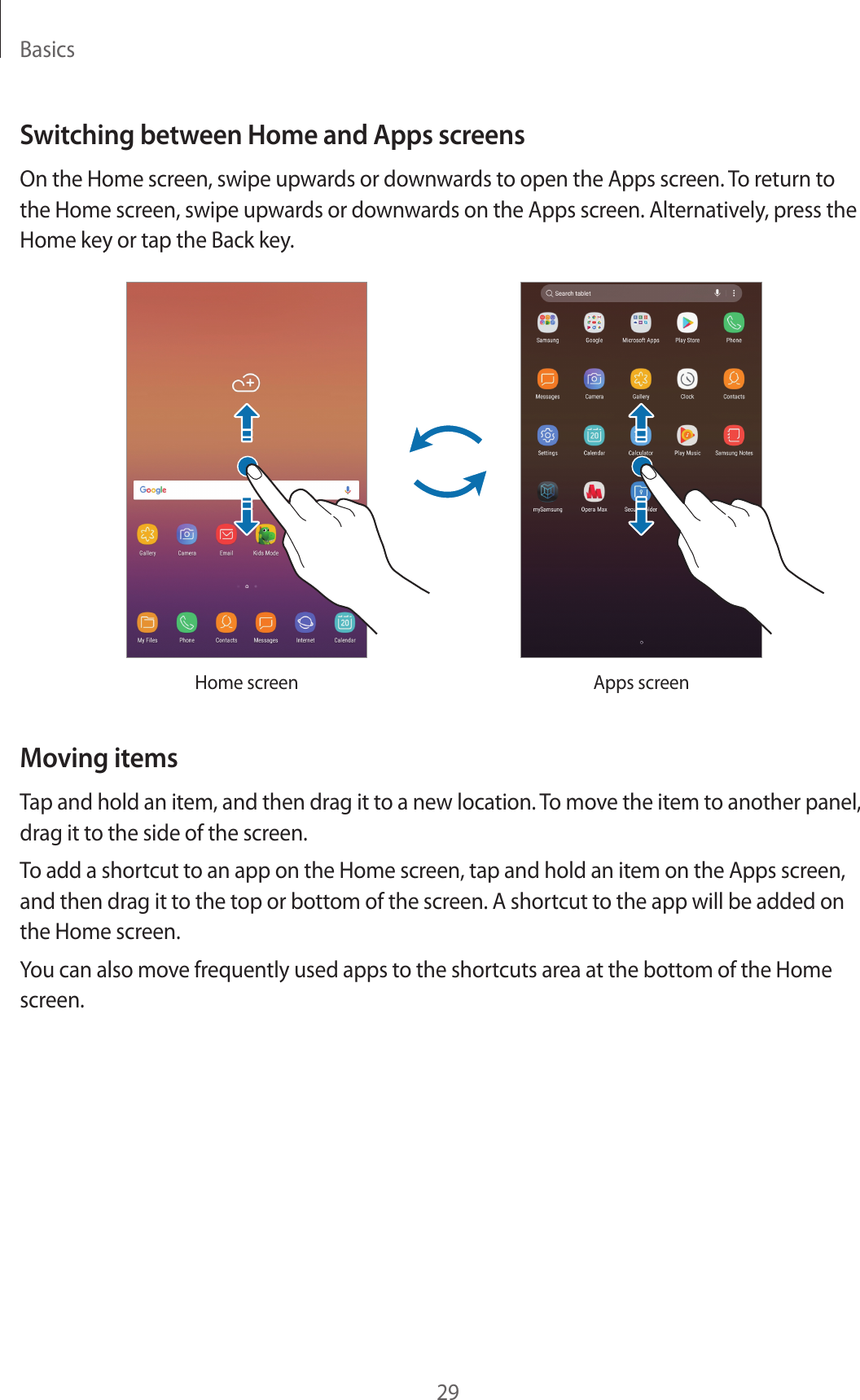 Basics29Switching between Home and Apps screensOn the Home screen, swipe upwards or downwards to open the Apps screen. To return to the Home screen, swipe upwards or downwards on the Apps screen. Alternatively, press the Home key or tap the Back key.Home screen Apps screenMoving itemsTap and hold an item, and then drag it to a new location. To move the item to another panel, drag it to the side of the screen.To add a shortcut to an app on the Home screen, tap and hold an item on the Apps screen, and then drag it to the top or bottom of the screen. A shortcut to the app will be added on the Home screen.You can also move frequently used apps to the shortcuts area at the bottom of the Home screen.