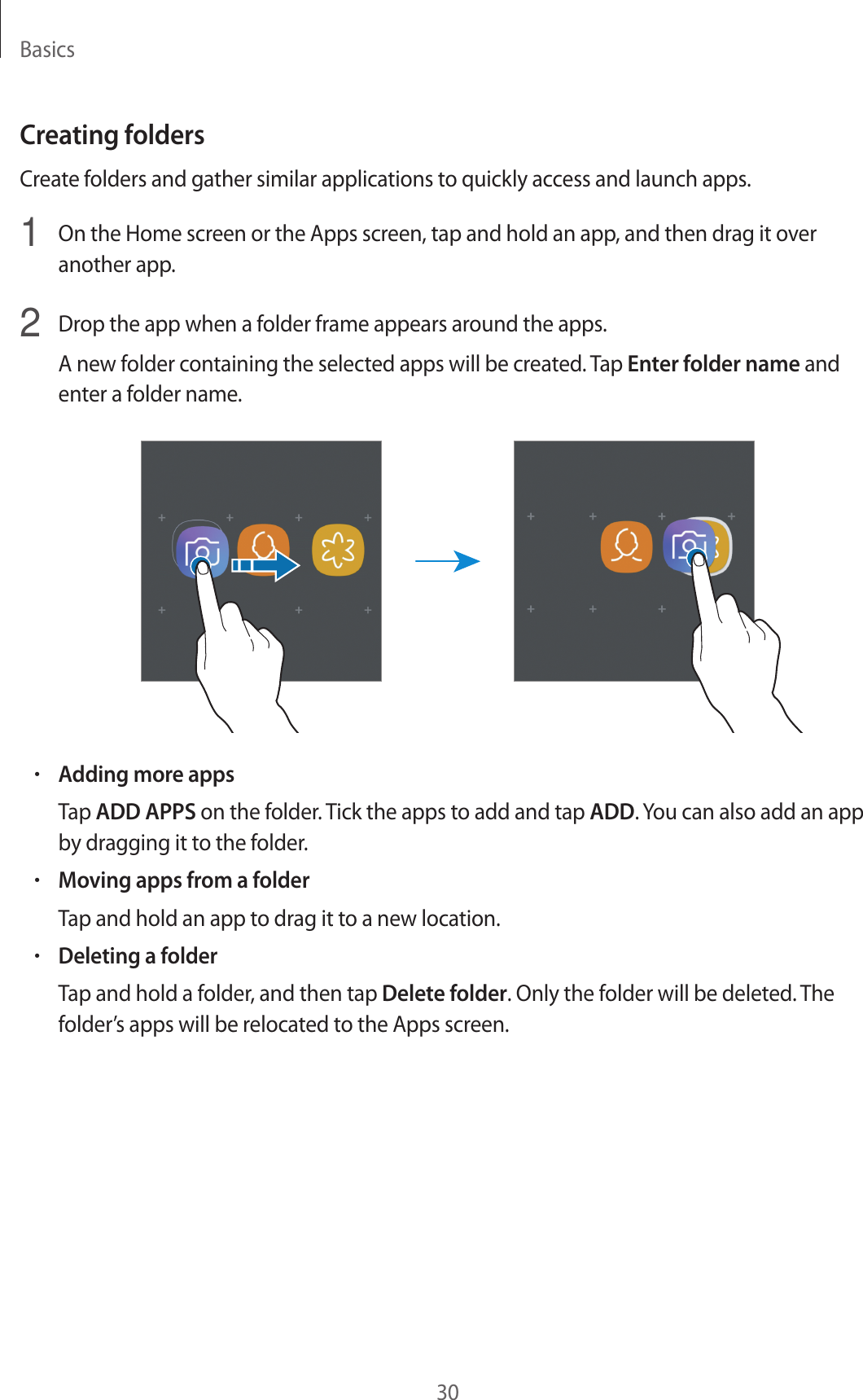 Basics30Creating foldersCreate folders and gather similar applications to quickly access and launch apps.1  On the Home screen or the Apps screen, tap and hold an app, and then drag it over another app.2  Drop the app when a folder frame appears around the apps.A new folder containing the selected apps will be created. Tap Enter folder name and enter a folder name.•Adding more appsTap ADD APPS on the folder. Tick the apps to add and tap ADD. You can also add an app by dragging it to the folder.•Moving apps from a folderTap and hold an app to drag it to a new location.•Deleting a folderTap and hold a folder, and then tap Delete folder. Only the folder will be deleted. The folder’s apps will be relocated to the Apps screen.