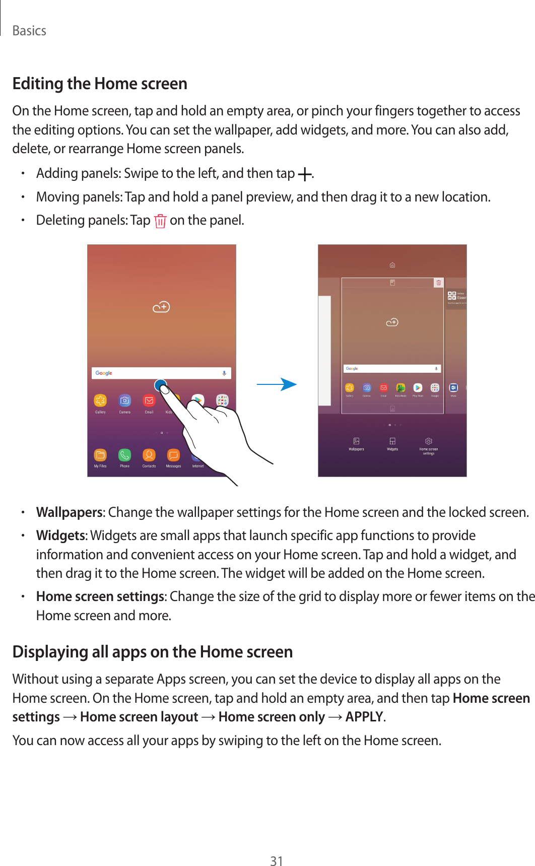 Basics31Editing the Home screenOn the Home screen, tap and hold an empty area, or pinch your fingers together to access the editing options. You can set the wallpaper, add widgets, and more. You can also add, delete, or rearrange Home screen panels.•Adding panels: Swipe to the left, and then tap  .•Moving panels: Tap and hold a panel preview, and then drag it to a new location.•Deleting panels: Tap   on the panel.•Wallpapers: Change the wallpaper settings for the Home screen and the locked screen.•Widgets: Widgets are small apps that launch specific app functions to provide information and convenient access on your Home screen. Tap and hold a widget, and then drag it to the Home screen. The widget will be added on the Home screen.•Home screen settings: Change the size of the grid to display more or fewer items on the Home screen and more.Displaying all apps on the Home screenWithout using a separate Apps screen, you can set the device to display all apps on the Home screen. On the Home screen, tap and hold an empty area, and then tap Home screen settings → Home screen layout → Home screen only → APPLY.You can now access all your apps by swiping to the left on the Home screen.