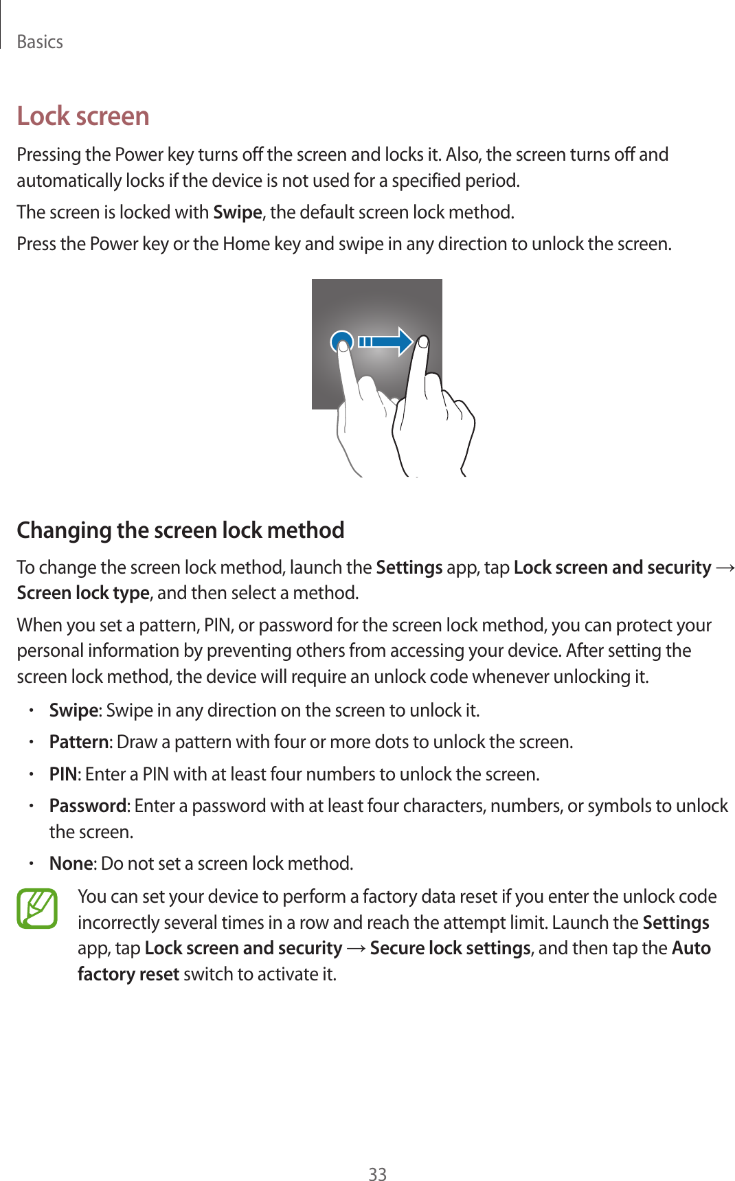 Basics33Lock screenPressing the Power key turns off the screen and locks it. Also, the screen turns off and automatically locks if the device is not used for a specified period.The screen is locked with Swipe, the default screen lock method.Press the Power key or the Home key and swipe in any direction to unlock the screen.Changing the screen lock methodTo change the screen lock method, launch the Settings app, tap Lock screen and security → Screen lock type, and then select a method.When you set a pattern, PIN, or password for the screen lock method, you can protect your personal information by preventing others from accessing your device. After setting the screen lock method, the device will require an unlock code whenever unlocking it.•Swipe: Swipe in any direction on the screen to unlock it.•Pattern: Draw a pattern with four or more dots to unlock the screen.•PIN: Enter a PIN with at least four numbers to unlock the screen.•Password: Enter a password with at least four characters, numbers, or symbols to unlock the screen.•None: Do not set a screen lock method.You can set your device to perform a factory data reset if you enter the unlock code incorrectly several times in a row and reach the attempt limit. Launch the Settings app, tap Lock screen and security → Secure lock settings, and then tap the Auto factory reset switch to activate it.