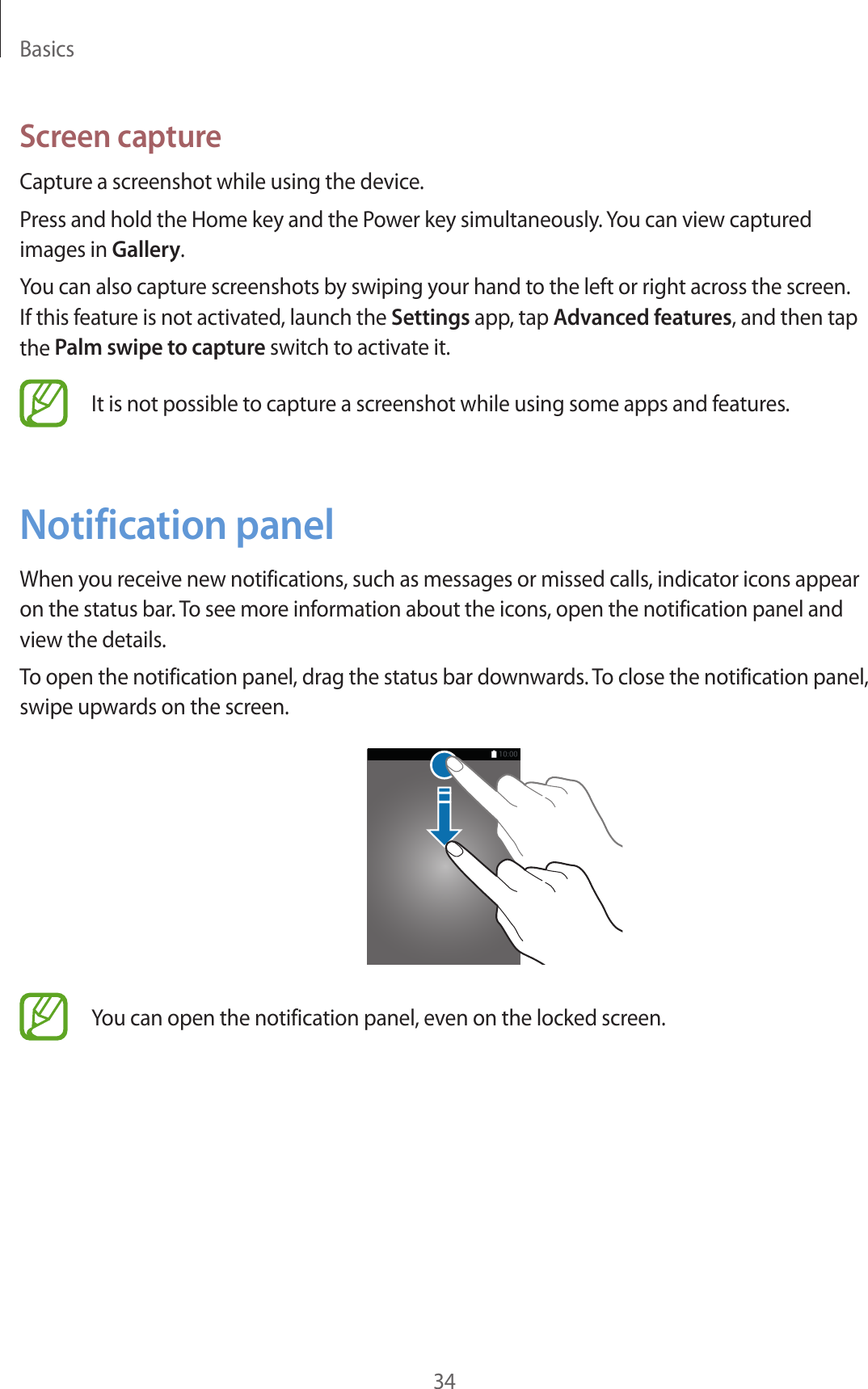 Basics34Screen captureCapture a screenshot while using the device.Press and hold the Home key and the Power key simultaneously. You can view captured images in Gallery.You can also capture screenshots by swiping your hand to the left or right across the screen. If this feature is not activated, launch the Settings app, tap Advanced features, and then tap the Palm swipe to capture switch to activate it.It is not possible to capture a screenshot while using some apps and features.Notification panelWhen you receive new notifications, such as messages or missed calls, indicator icons appear on the status bar. To see more information about the icons, open the notification panel and view the details.To open the notification panel, drag the status bar downwards. To close the notification panel, swipe upwards on the screen.You can open the notification panel, even on the locked screen.