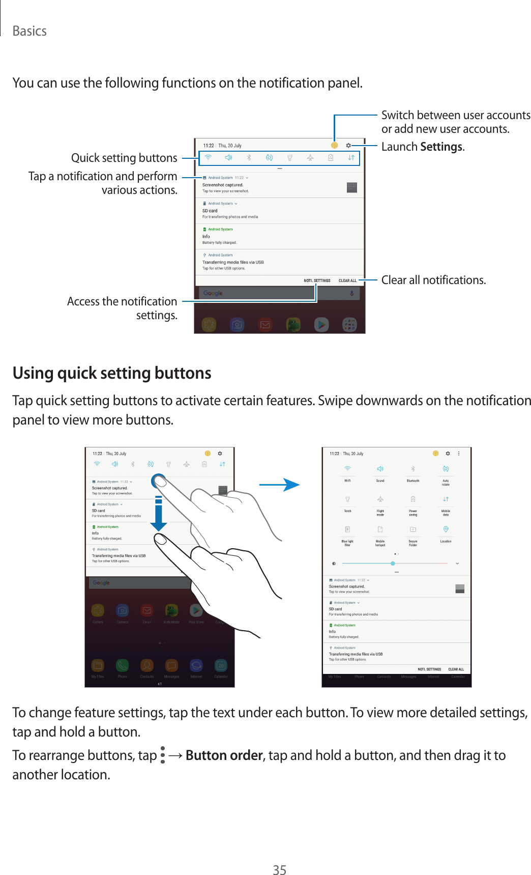 Basics35You can use the following functions on the notification panel.Tap a notification and perform various actions.Clear all notifications.Launch Settings.Switch between user accounts or add new user accounts.Access the notification settings.Quick setting buttonsUsing quick setting buttonsTap quick setting buttons to activate certain features. Swipe downwards on the notification panel to view more buttons.To change feature settings, tap the text under each button. To view more detailed settings, tap and hold a button.To rearrange buttons, tap   → Button order, tap and hold a button, and then drag it to another location.