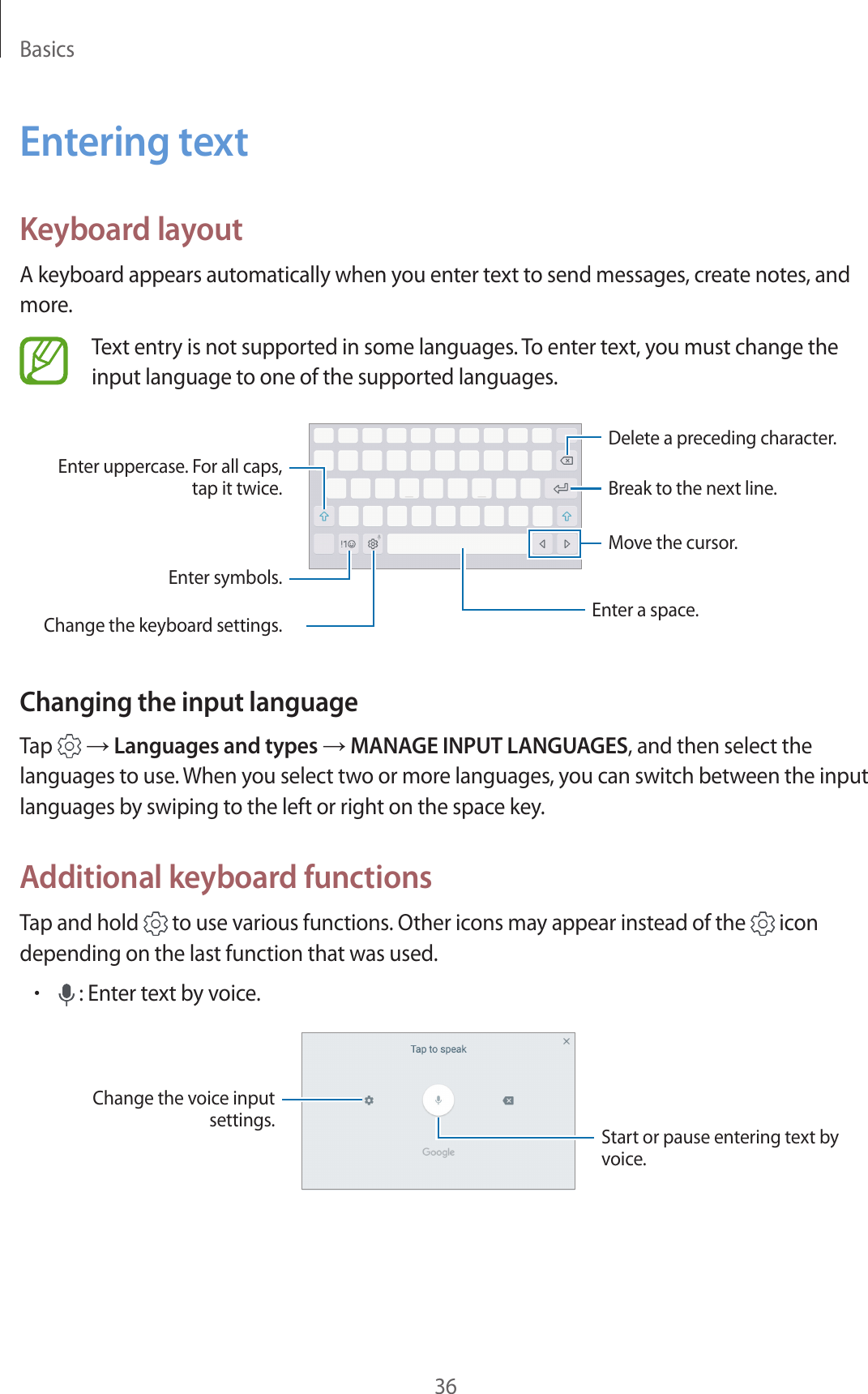 Basics36Entering textKeyboard layoutA keyboard appears automatically when you enter text to send messages, create notes, and more.Text entry is not supported in some languages. To enter text, you must change the input language to one of the supported languages.Break to the next line.Delete a preceding character.Enter symbols.Enter uppercase. For all caps, tap it twice.Change the keyboard settings. Enter a space.Move the cursor.Changing the input languageTap   → Languages and types → MANAGE INPUT LANGUAGES, and then select the languages to use. When you select two or more languages, you can switch between the input languages by swiping to the left or right on the space key.Additional keyboard functionsTap and hold   to use various functions. Other icons may appear instead of the   icon depending on the last function that was used.• : Enter text by voice.Change the voice input settings. Start or pause entering text by voice.