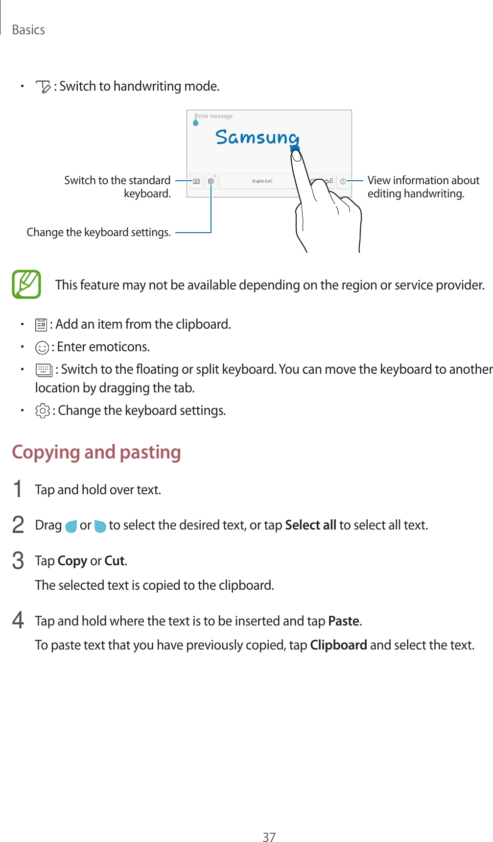 Basics37• : Switch to handwriting mode.Switch to the standard keyboard.View information about editing handwriting.Change the keyboard settings.This feature may not be available depending on the region or service provider.• : Add an item from the clipboard.• : Enter emoticons.• : Switch to the floating or split keyboard. You can move the keyboard to another location by dragging the tab.• : Change the keyboard settings.Copying and pasting1  Tap and hold over text.2  Drag   or   to select the desired text, or tap Select all to select all text.3  Tap Copy or Cut.The selected text is copied to the clipboard.4  Tap and hold where the text is to be inserted and tap Paste.To paste text that you have previously copied, tap Clipboard and select the text.