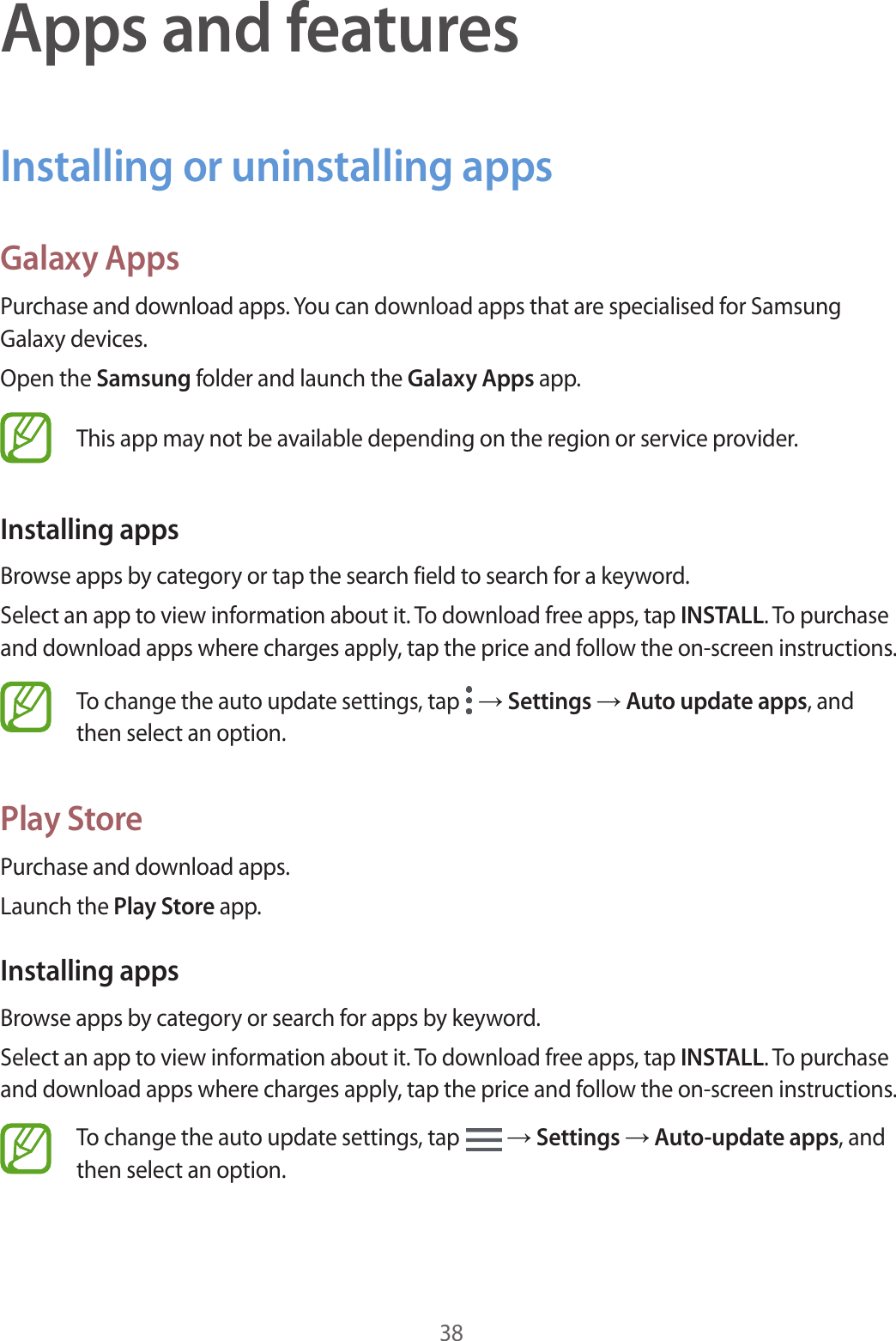 38Apps and featuresInstalling or uninstalling appsGalaxy AppsPurchase and download apps. You can download apps that are specialised for Samsung Galaxy devices.Open the Samsung folder and launch the Galaxy Apps app.This app may not be available depending on the region or service provider.Installing appsBrowse apps by category or tap the search field to search for a keyword.Select an app to view information about it. To download free apps, tap INSTALL. To purchase and download apps where charges apply, tap the price and follow the on-screen instructions.To change the auto update settings, tap   → Settings → Auto update apps, and then select an option.Play StorePurchase and download apps.Launch the Play Store app.Installing appsBrowse apps by category or search for apps by keyword.Select an app to view information about it. To download free apps, tap INSTALL. To purchase and download apps where charges apply, tap the price and follow the on-screen instructions.To change the auto update settings, tap   → Settings → Auto-update apps, and then select an option.