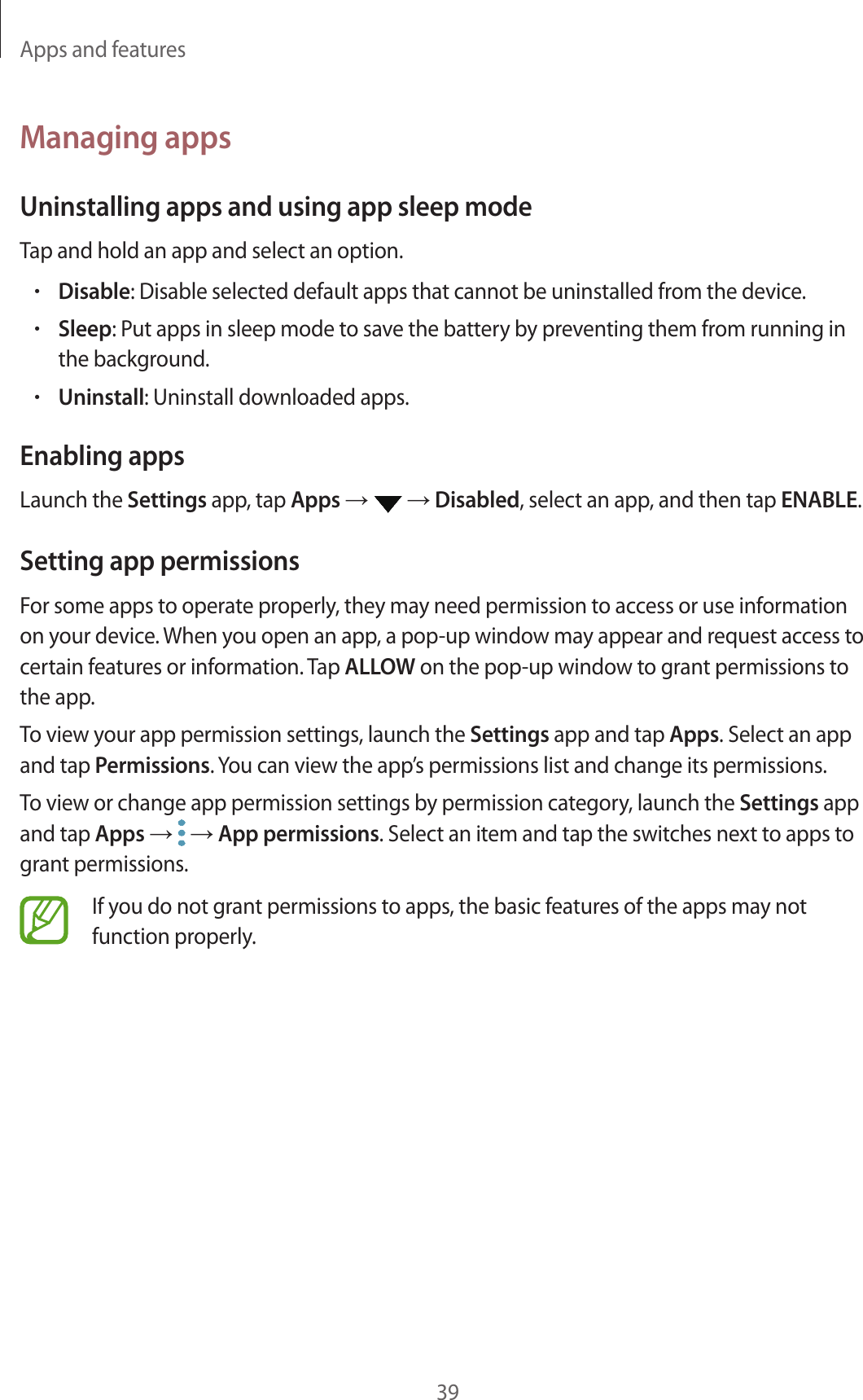 Apps and features39Managing appsUninstalling apps and using app sleep modeTap and hold an app and select an option.•Disable: Disable selected default apps that cannot be uninstalled from the device.•Sleep: Put apps in sleep mode to save the battery by preventing them from running in the background.•Uninstall: Uninstall downloaded apps.Enabling appsLaunch the Settings app, tap Apps →  → Disabled, select an app, and then tap ENABLE.Setting app permissionsFor some apps to operate properly, they may need permission to access or use information on your device. When you open an app, a pop-up window may appear and request access to certain features or information. Tap ALLOW on the pop-up window to grant permissions to the app.To view your app permission settings, launch the Settings app and tap Apps. Select an app and tap Permissions. You can view the app’s permissions list and change its permissions.To view or change app permission settings by permission category, launch the Settings app and tap Apps →  → App permissions. Select an item and tap the switches next to apps to grant permissions.If you do not grant permissions to apps, the basic features of the apps may not function properly.