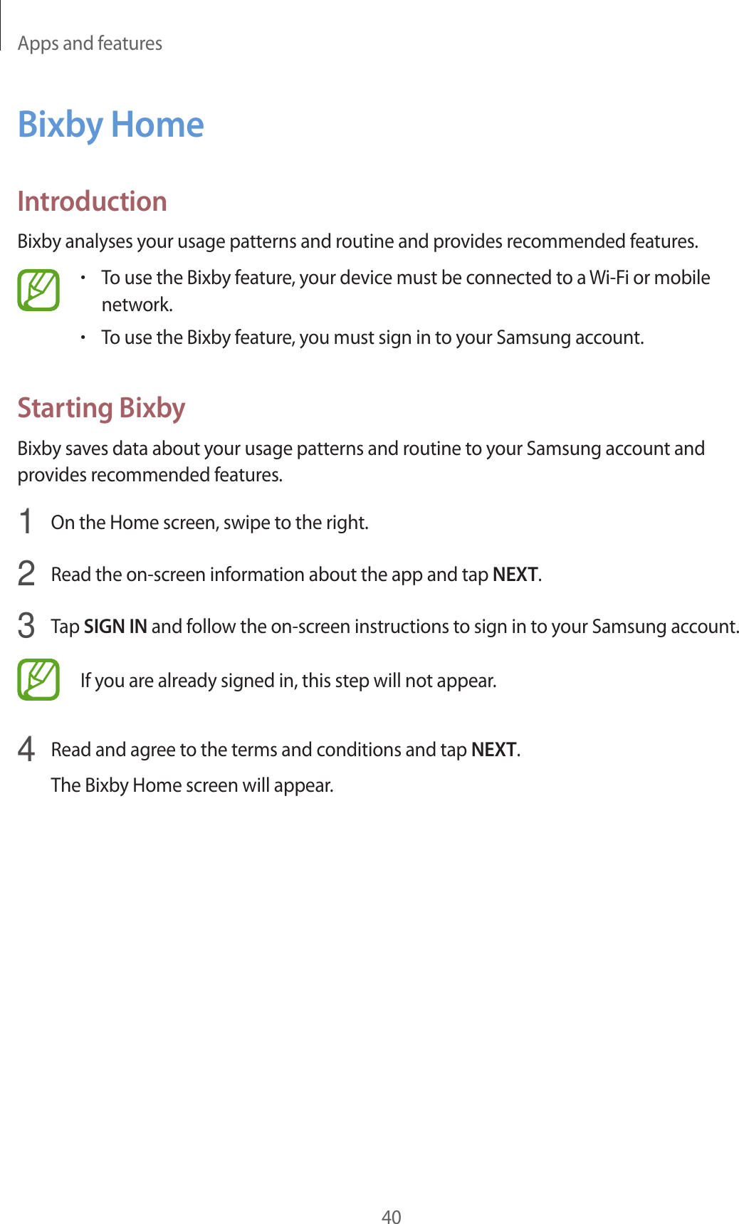 Apps and features40Bixby HomeIntroductionBixby analyses your usage patterns and routine and provides recommended features.•To use the Bixby feature, your device must be connected to a Wi-Fi or mobile network.•To use the Bixby feature, you must sign in to your Samsung account.Starting BixbyBixby saves data about your usage patterns and routine to your Samsung account and provides recommended features.1  On the Home screen, swipe to the right.2  Read the on-screen information about the app and tap NEXT.3  Tap SIGN IN and follow the on-screen instructions to sign in to your Samsung account.If you are already signed in, this step will not appear.4  Read and agree to the terms and conditions and tap NEXT.The Bixby Home screen will appear.