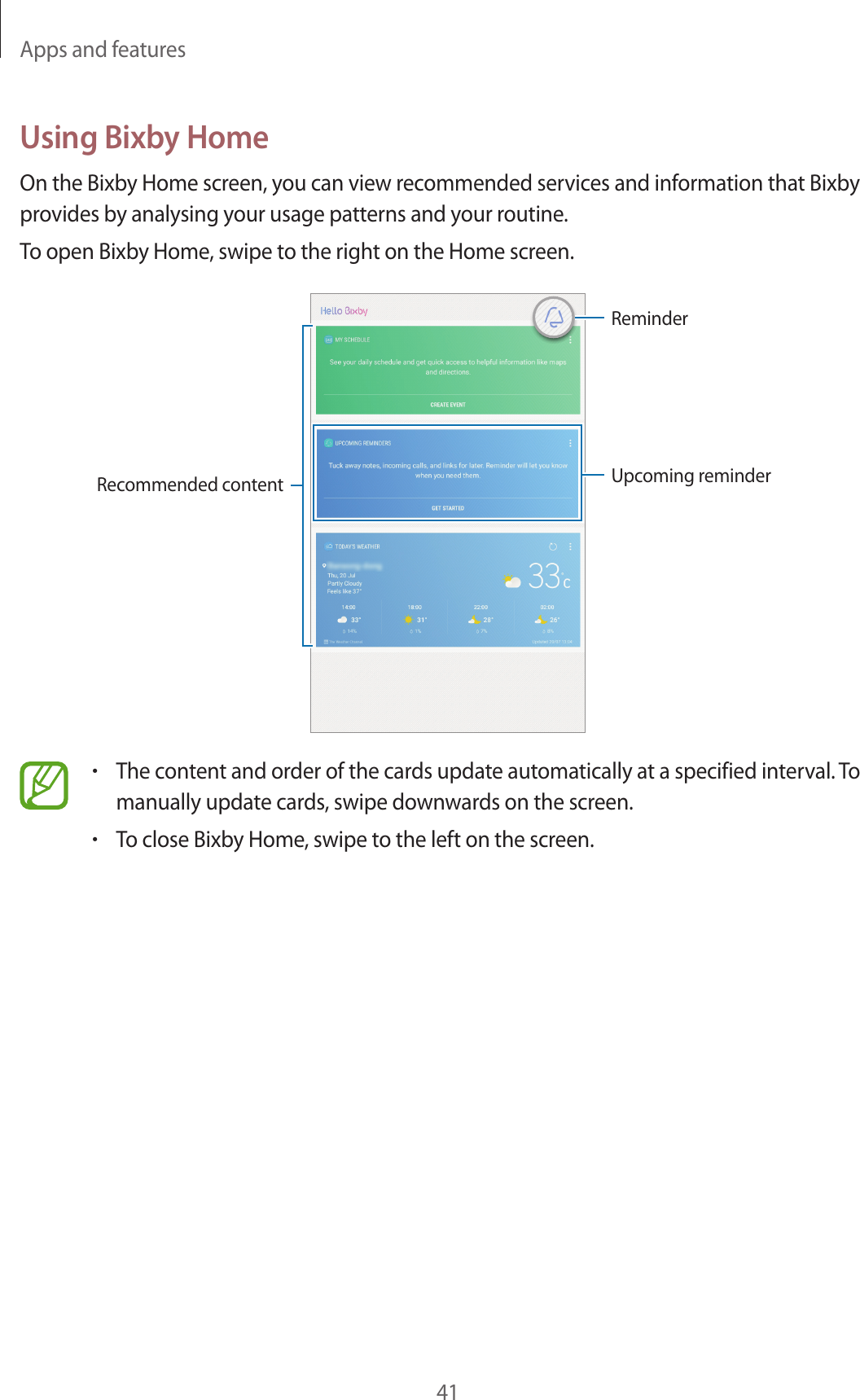 Apps and features41Using Bixby HomeOn the Bixby Home screen, you can view recommended services and information that Bixby provides by analysing your usage patterns and your routine.To open Bixby Home, swipe to the right on the Home screen.Upcoming reminderRecommended contentReminder•The content and order of the cards update automatically at a specified interval. To manually update cards, swipe downwards on the screen.•To close Bixby Home, swipe to the left on the screen.